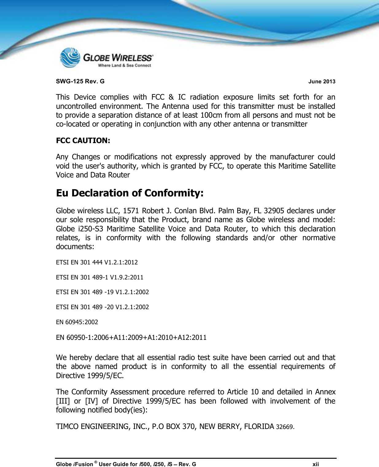 SWG-125 Rev. G June 2013Globe iFusion ®User Guide for i500, i250, iSRev. G xiiThis Device complies with FCC &amp; IC radiation exposure limits set forth for anuncontrolled environment. The Antenna used for this transmitter must be installedto provide a separation distance of at least 100cm from all persons and must not beco-located or operating in conjunction with any other antenna or transmitterFCC CAUTION:Any Changes or modifications not expressly approved by the manufacturer couldvoid the user&apos;s authority, which is granted by FCC, to operate this Maritime SatelliteVoice and Data RouterEu Declaration of Conformity:Globe wireless LLC, 1571 Robert J. Conlan Blvd. Palm Bay, FL 32905 declares underour sole responsibility that the Product, brand name as Globe wireless and model:Globe i250-S3 Maritime Satellite Voice and Data Router, to which this declarationrelates, is in conformity with the following standards and/or other normativedocuments:ETSI EN 301 444 V1.2.1:2012ETSI EN 301 489-1 V1.9.2:2011ETSI EN 301 489 -19 V1.2.1:2002ETSI EN 301 489 -20 V1.2.1:2002EN 60945:2002EN 60950-1:2006+A11:2009+A1:2010+A12:2011We hereby declare that all essential radio test suite have been carried out and thatthe above named product is in conformity to all the essential requirements ofDirective 1999/5/EC.The Conformity Assessment procedure referred to Article 10 and detailed in Annex[III] or [IV] of Directive 1999/5/EC has been followed with involvement of thefollowing notified body(ies):TIMCO ENGINEERING, INC., P.O BOX 370, NEW BERRY, FLORIDA 32669.