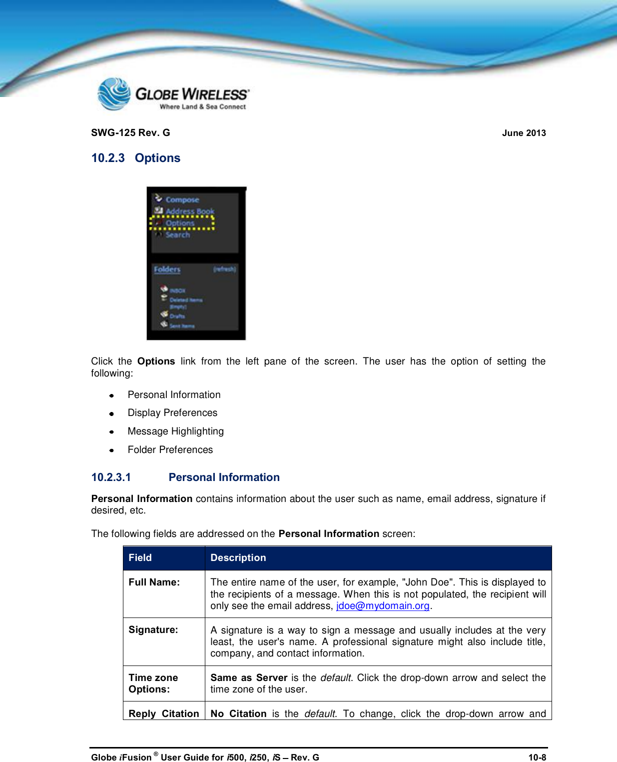 SWG-125 Rev. G June 2013Globe iFusion ®User Guide for i500, i250, iSRev. G 10-810.2.3 OptionsClick the Options link from the left pane of the screen. The user has the option of setting thefollowing:Personal InformationDisplay PreferencesMessage HighlightingFolder Preferences10.2.3.1 Personal InformationPersonal Information contains information about the user such as name, email address, signature ifdesired, etc.The following fields are addressed on the Personal Information screen:Field DescriptionFull Name:The entire name of the user, for example, &quot;John Doe&quot;. This is displayed tothe recipients of a message. When this is not populated, the recipient willonly see the email address, jdoe@mydomain.org.Signature:A signature is a way to sign a message and usually includes at the veryleast, the user&apos;s name. A professional signature might also include title,company, and contact information.Time zoneOptions:Same as Server is the default. Click the drop-down arrow and select thetime zone of the user.Reply CitationNo Citation is the default. To change, click the drop-down arrow and