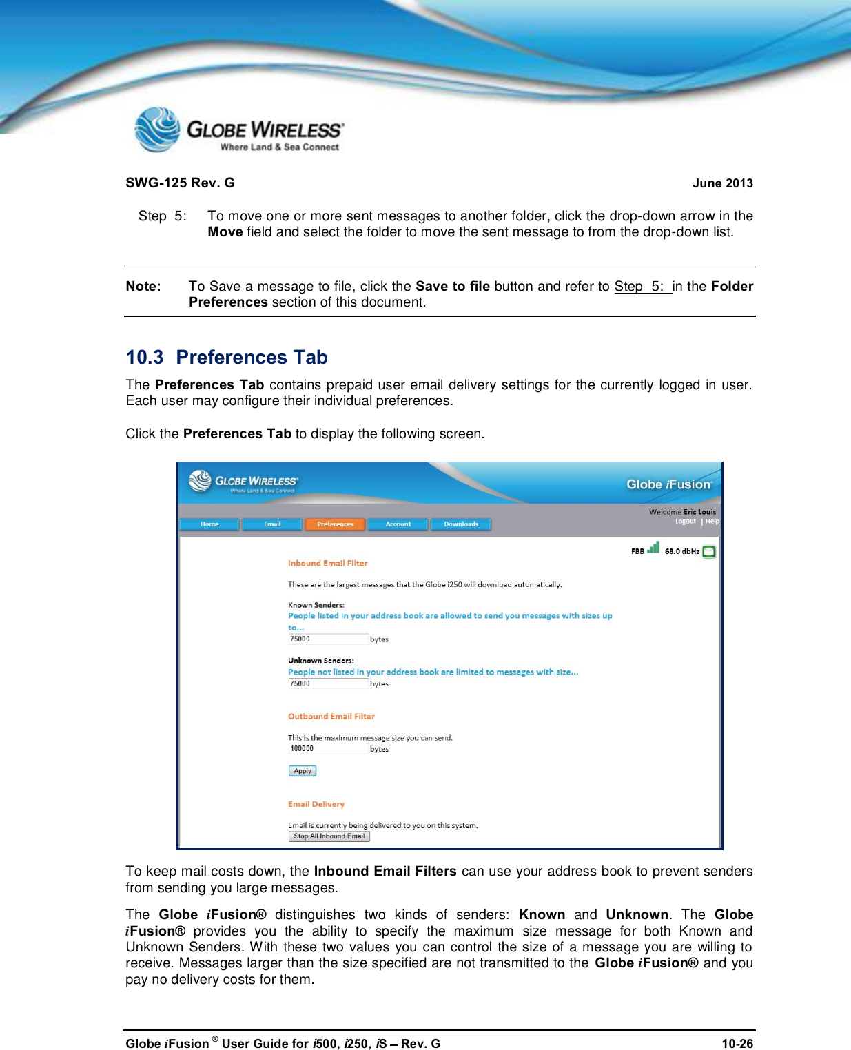 SWG-125 Rev. G June 2013Globe iFusion ®User Guide for i500, i250, iSRev. G 10-26Step  5:   To move one or more sent messages to another folder, click the drop-down arrow in theMove field and select the folder to move the sent message to from the drop-down list.Note: To Save a message to file, click the Save to file button and refer to Step  5: in the FolderPreferences section of this document.10.3 Preferences TabThe Preferences Tab contains prepaid user email delivery settings for the currently logged in user.Each user may configure their individual preferences.Click the Preferences Tab to display the following screen.To keep mail costs down, the Inbound Email Filters can use your address book to prevent sendersfrom sending you large messages.The Globe iFusion® distinguishes two kinds of senders: Known and Unknown. The GlobeiFusion® provides you the ability to specify the maximum size message for both Known andUnknown Senders. With these two values you can control the size of a message you are willing toreceive. Messages larger than the size specified are not transmitted to the Globe iFusion® and youpay no delivery costs for them.