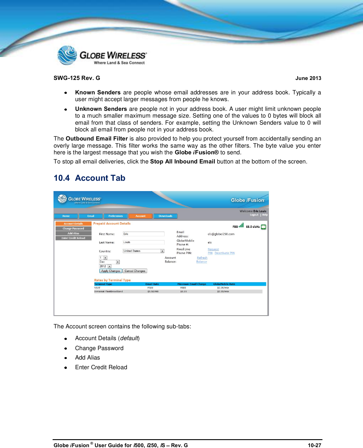 SWG-125 Rev. G June 2013Globe iFusion ®User Guide for i500, i250, iSRev. G 10-27Known Senders are people whose email addresses are in your address book. Typically auser might accept larger messages from people he knows.Unknown Senders are people not in your address book. A user might limit unknown peopleto a much smaller maximum message size. Setting one of the values to 0 bytes will block allemail from that class of senders. For example, setting the Unknown Senders value to 0 willblock all email from people not in your address book.The Outbound Email Filter is also provided to help you protect yourself from accidentally sending anoverly large message. This filter works the same way as the other filters. The byte value you enterhere is the largest message that you wish the Globe iFusion® to send.To stop all email deliveries, click the Stop All Inbound Email button at the bottom of the screen.10.4 Account TabThe Account screen contains the following sub-tabs:Account Details (default)Change PasswordAdd AliasEnter Credit Reload