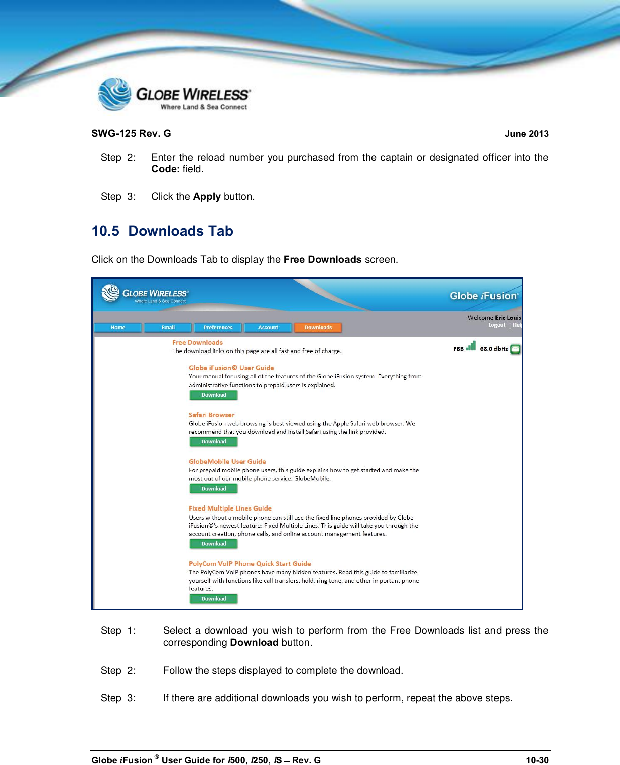 SWG-125 Rev. G June 2013Globe iFusion ®User Guide for i500, i250, iSRev. G 10-30Step  2:   Enter the reload number you purchased from the captain or designated officer into theCode: field.Step  3:   Click the Apply button.10.5 Downloads TabClick on the Downloads Tab to display the Free Downloads screen.Step  1: Select a download you wish to perform from the Free Downloads list and press thecorresponding Download button.Step  2: Follow the steps displayed to complete the download.Step  3: If there are additional downloads you wish to perform, repeat the above steps.