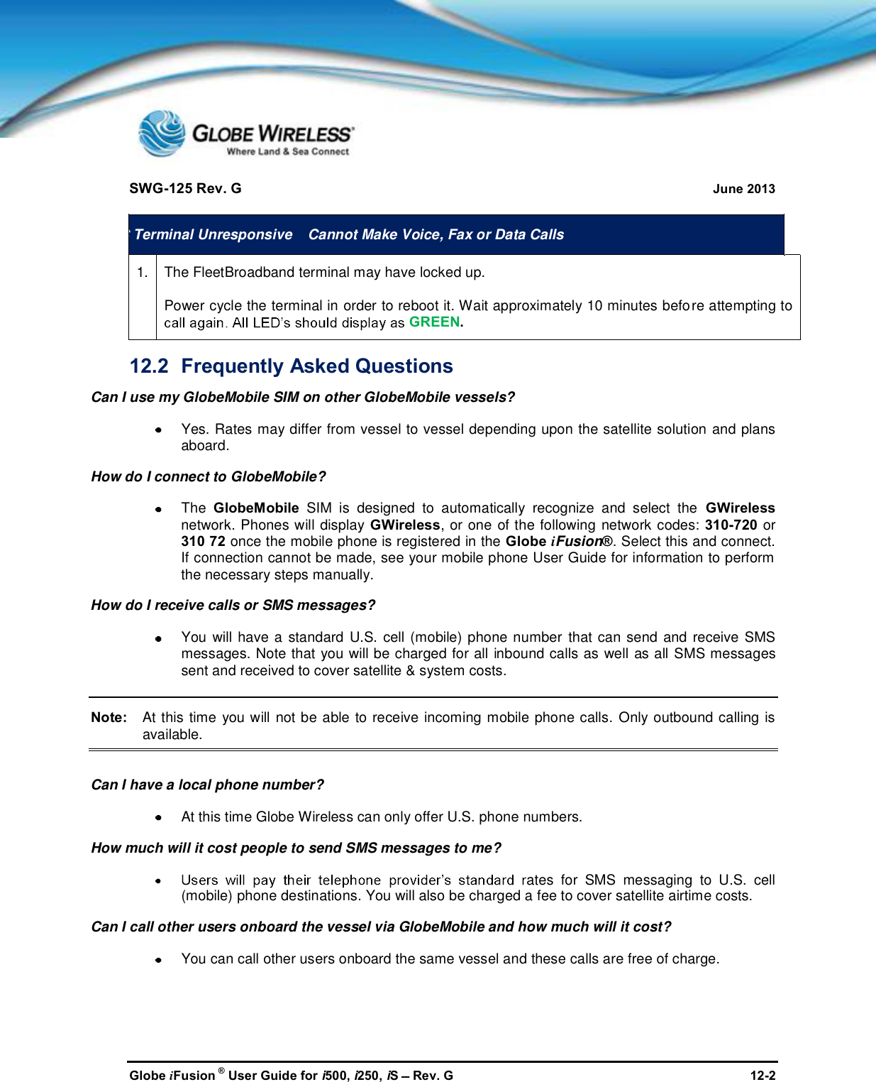 SWG-125 Rev. G June 2013Globe iFusion ®User Guide for i500, i250, iSRev. G 12-2GCCTerminal Unresponsive Cannot Make Voice, Fax or Data Calls1.The FleetBroadband terminal may have locked up.Power cycle the terminal in order to reboot it. Wait approximately 10 minutes before attempting toGREEN.12.2 Frequently Asked QuestionsCan I use my GlobeMobile SIM on other GlobeMobile vessels?Yes. Rates may differ from vessel to vessel depending upon the satellite solution and plansaboard.How do I connect to GlobeMobile?The GlobeMobile SIM is designed to automatically recognize and select the GWirelessnetwork. Phones will display GWireless, or one of the following network codes: 310-720 or310 72 once the mobile phone is registered in the Globe iFusion®. Select this and connect.If connection cannot be made, see your mobile phone User Guide for information to performthe necessary steps manually.How do I receive calls or SMS messages?You will have a standard U.S. cell (mobile) phone number that can send and receive SMSmessages. Note that you will be charged for all inbound calls as well as all SMS messagessent and received to cover satellite &amp; system costs.Note: At this time you will not be able to receive incoming mobile phone calls. Only outbound calling isavailable.Can I have a local phone number?At this time Globe Wireless can only offer U.S. phone numbers.How much will it cost people to send SMS messages to me?ates for SMS messaging to U.S. cell(mobile) phone destinations. You will also be charged a fee to cover satellite airtime costs.Can I call other users onboard the vessel via GlobeMobile and how much will it cost?You can call other users onboard the same vessel and these calls are free of charge.