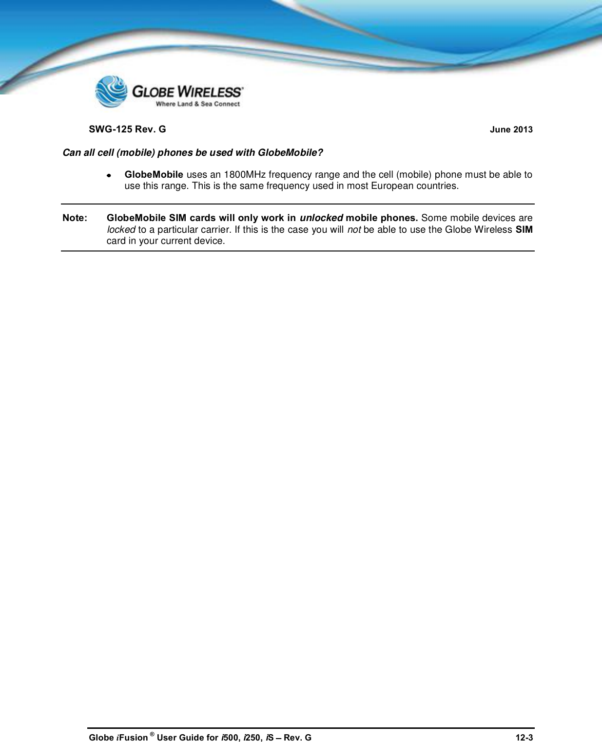 SWG-125 Rev. G June 2013Globe iFusion ®User Guide for i500, i250, iSRev. G 12-3Can all cell (mobile) phones be used with GlobeMobile?GlobeMobile uses an 1800MHz frequency range and the cell (mobile) phone must be able touse this range. This is the same frequency used in most European countries.Note: GlobeMobile SIM cards will only work in unlocked mobile phones. Some mobile devices arelocked to a particular carrier. If this is the case you will not be able to use the Globe Wireless SIMcard in your current device.