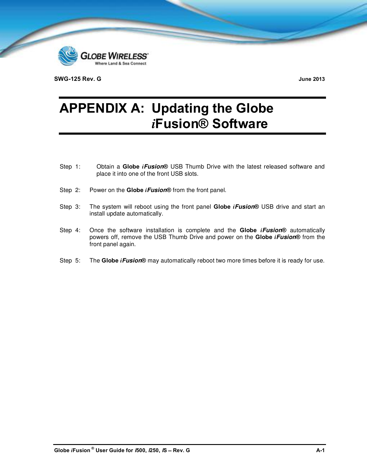 SWG-125 Rev. G June 2013Globe iFusion ®User Guide for i500, i250, iSRev. G A-1APPENDIX A: Updating the GlobeiFusion® SoftwareStep  1: Obtain a Globe iFusion®USB Thumb Drive with the latest released software andplace it into one of the front USB slots.Step  2:   Power on the Globe iFusion®from the front panel.Step  3:   The system will reboot using the front panel Globe iFusion®USB drive and start aninstall update automatically.Step  4:   Once the software installation is complete and the Globe iFusion®automaticallypowers off, remove the USB Thumb Drive and power on the Globe iFusion®from thefront panel again.Step  5:   The Globe iFusion®may automatically reboot two more times before it is ready for use.