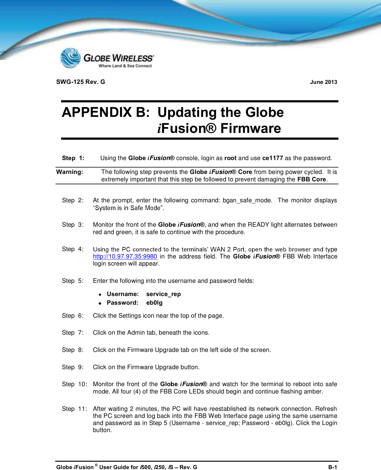 SWG-125 Rev. G June 2013Globe iFusion ®User Guide for i500, i250, iSRev. G B-1APPENDIX B: Updating the GlobeiFusion® FirmwareStep  1: Using the Globe iFusion®console, login as root and use ce1177 as the password.Warning: The following step prevents the Globe iFusion® Core from being power cycled.  It isextremely important that this step be followed to prevent damaging the FBB Core.Step  2:   At the prompt, enter the following command: bgan_safe_mode.  The monitor displaysStep  3:   Monitor the front of the Globe iFusion®, and when the READY light alternates betweenred and green, it is safe to continue with the procedure.Step  4: pehttp://10.97.97.35:9980 in the address field. The Globe iFusion®FBB Web Interfacelogin screen will appear.Step  5:   Enter the following into the username and password fields:Username: service_repPassword: eb0lgStep  6:   Click the Settings icon near the top of the page.Step  7:   Click on the Admin tab, beneath the icons.Step  8:   Click on the Firmware Upgrade tab on the left side of the screen.Step  9:   Click on the Firmware Upgrade button.Step  10:   Monitor the front of the Globe iFusion®and watch for the terminal to reboot into safemode. All four (4) of the FBB Core LEDs should begin and continue flashing amber.Step  11:   After waiting 2 minutes, the PC will have reestablished its network connection. Refreshthe PC screen and log back into the FBB Web Interface page using the same usernameand password as in Step 5 (Username - service_rep; Password - eb0lg). Click the Loginbutton.