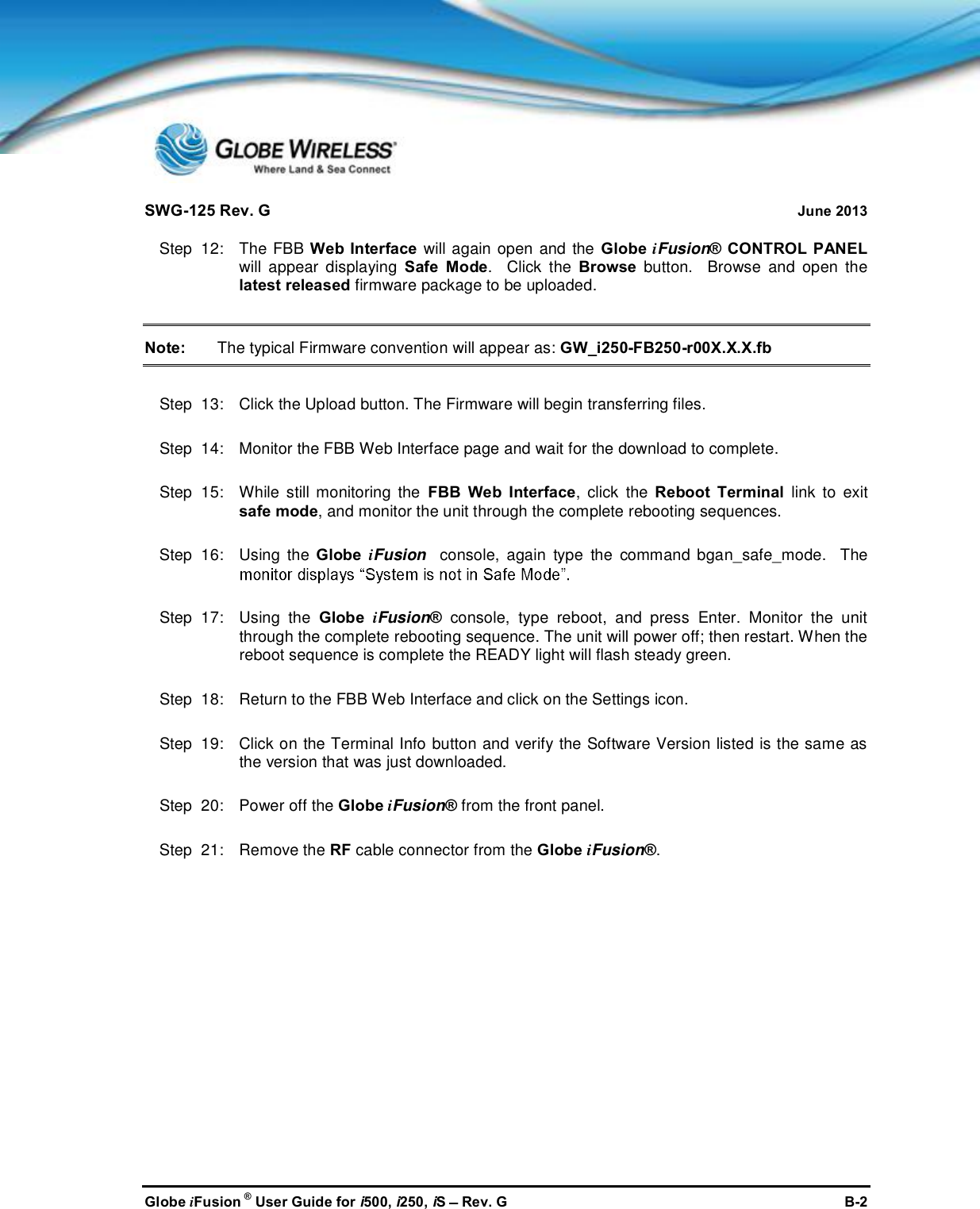 SWG-125 Rev. G June 2013Globe iFusion ®User Guide for i500, i250, iSRev. G B-2Step  12:   The FBB Web Interface will again open and the Globe iFusion® CONTROL PANELwill appear displaying Safe Mode.  Click the Browse button.  Browse and open thelatest released firmware package to be uploaded.Note: The typical Firmware convention will appear as: GW_i250-FB250-r00X.X.X.fbStep  13:   Click the Upload button. The Firmware will begin transferring files.Step  14:   Monitor the FBB Web Interface page and wait for the download to complete.Step  15:   While still monitoring the FBB Web Interface, click the Reboot Terminal link to exitsafe mode, and monitor the unit through the complete rebooting sequences.Step  16:   Using the Globe iFusion console, again type the command bgan_safe_mode.  TheStep  17:   Using the Globe iFusion®console, type reboot, and press Enter. Monitor the unitthrough the complete rebooting sequence. The unit will power off; then restart. When thereboot sequence is complete the READY light will flash steady green.Step  18:   Return to the FBB Web Interface and click on the Settings icon.Step  19:   Click on the Terminal Info button and verify the Software Version listed is the same asthe version that was just downloaded.Step  20:   Power off the Globe iFusion®from the front panel.Step  21:   Remove the RF cable connector from the Globe iFusion®.