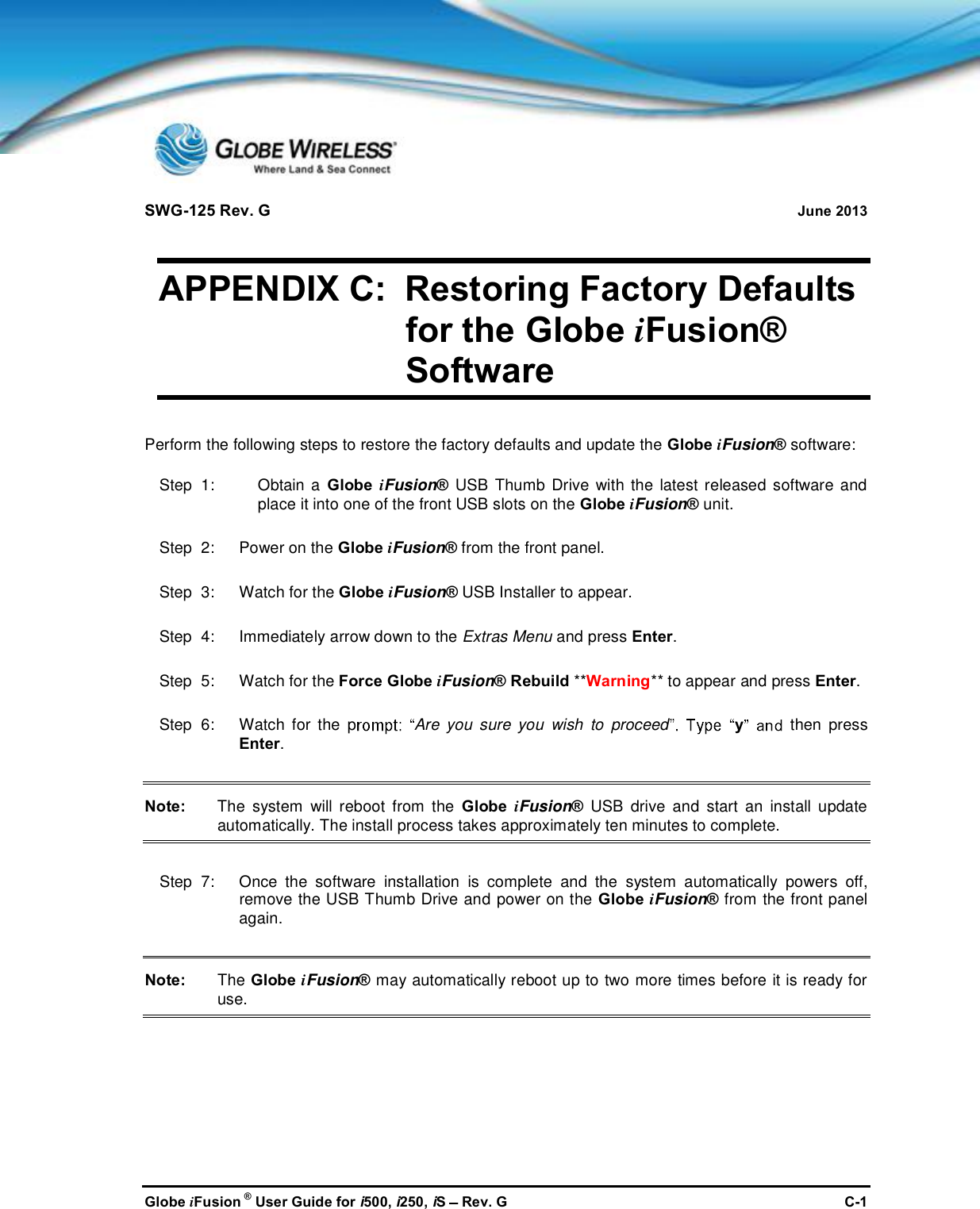 SWG-125 Rev. G June 2013Globe iFusion ®User Guide for i500, i250, iSRev. G C-1APPENDIX C: Restoring Factory Defaultsfor the Globe iFusion®SoftwarePerform the following steps to restore the factory defaults and update the Globe iFusion®software:Step  1: Obtain a Globe iFusion®USB Thumb Drive with the latest released software andplace it into one of the front USB slots on the Globe iFusion®unit.Step  2:   Power on the Globe iFusion®from the front panel.Step  3:   Watch for the Globe iFusion®USB Installer to appear.Step  4:   Immediately arrow down to the Extras Menu and press Enter.Step  5:   Watch for the Force Globe iFusion® Rebuild **Warning** to appear and press Enter.Step  6:   Watch for the p Are you sure you wish to proceed ythen pressEnter.Note: The system will reboot from the Globe iFusion®USB drive and start an install updateautomatically. The install process takes approximately ten minutes to complete.Step  7:   Once the software installation is complete and the system automatically powers off,remove the USB Thumb Drive and power on the Globe iFusion®from the front panelagain.Note: The Globe iFusion®may automatically reboot up to two more times before it is ready foruse.