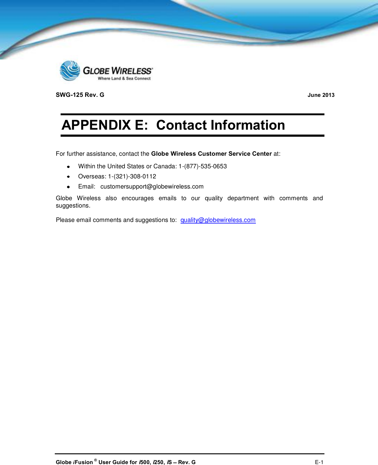 SWG-125 Rev. G June 2013Globe iFusion ®User Guide for i500, i250, iSRev. G E-1APPENDIX E: Contact InformationFor further assistance, contact the Globe Wireless Customer Service Center at:Within the United States or Canada: 1-(877)-535-0653Overseas: 1-(321)-308-0112Email: customersupport@globewireless.comGlobe Wireless also encourages emails to our quality department with comments andsuggestions.Please email comments and suggestions to: quality@globewireless.com