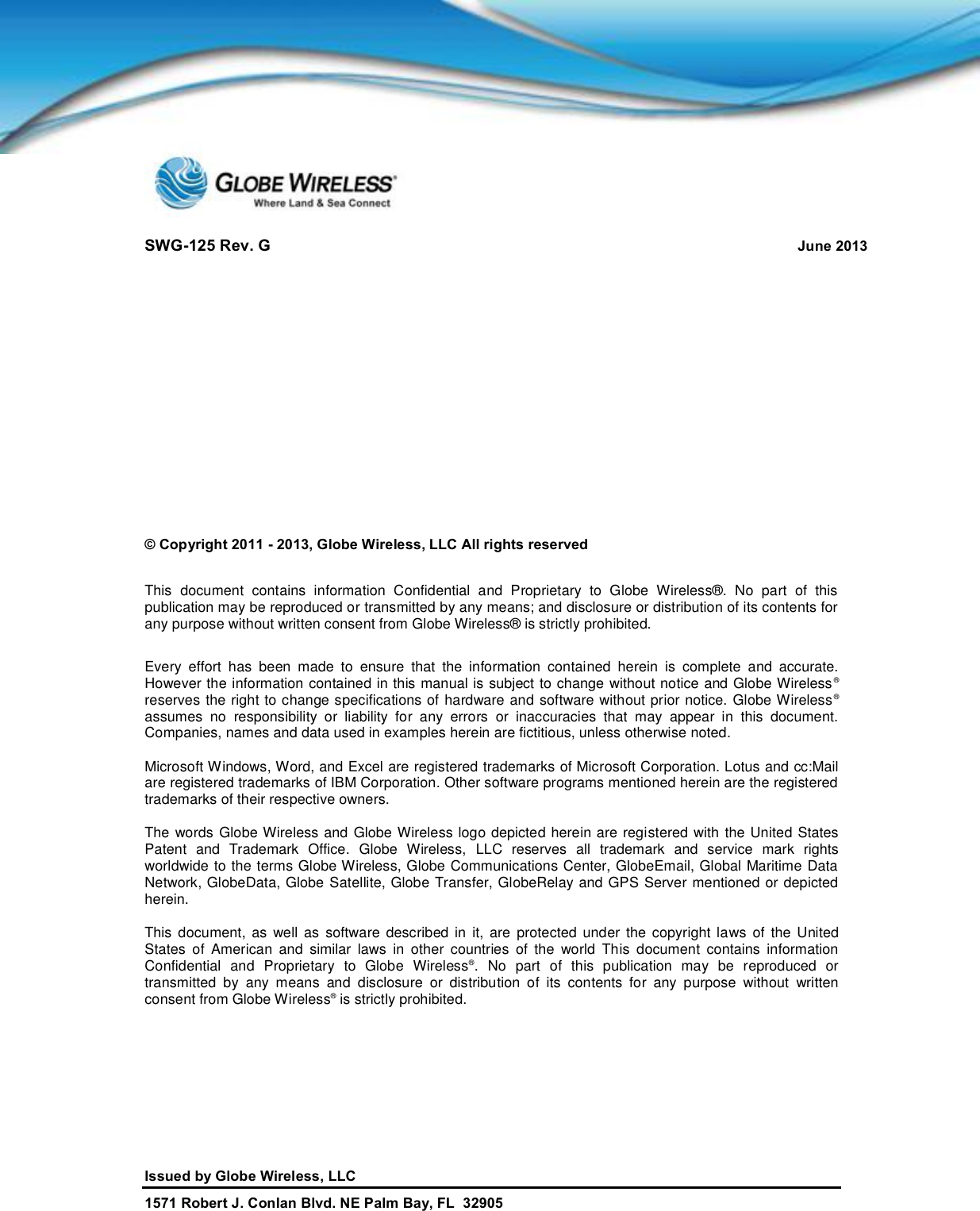 SWG-125 Rev. G June 2013Issued by Globe Wireless, LLC1571 Robert J. Conlan Blvd. NE Palm Bay, FL  32905© Copyright 2011 - 2013, Globe Wireless, LLC All rights reservedThis document contains information Confidential and Proprietary to Globe Wireless®. No part of thispublication may be reproduced or transmitted by any means; and disclosure or distribution of its contents forany purpose without written consent from Globe Wireless® is strictly prohibited.Every effort has been made to ensure that the information contained herein is complete and accurate.However the information contained in this manual is subject to change without notice and Globe Wireless®reserves the right to change specifications of hardware and software without prior notice. Globe Wireless®assumes no responsibility or liability for any errors or inaccuracies that may appear in this document.Companies, names and data used in examples herein are fictitious, unless otherwise noted.Microsoft Windows, Word, and Excel are registered trademarks of Microsoft Corporation. Lotus and cc:Mailare registered trademarks of IBM Corporation. Other software programs mentioned herein are the registeredtrademarks of their respective owners.The words Globe Wireless and Globe Wireless logo depicted herein are registered with the United StatesPatent and Trademark Office. Globe Wireless, LLC reserves all trademark and service mark rightsworldwide to the terms Globe Wireless, Globe Communications Center, GlobeEmail, Global Maritime DataNetwork, GlobeData, Globe Satellite, Globe Transfer, GlobeRelay and GPS Server mentioned or depictedherein.This document, as well as software described in it, are protected under the copyright laws of the UnitedStates of American and similar laws in other countries of the world This document contains informationConfidential and Proprietary to Globe Wireless®. No part of this publication may be reproduced ortransmitted by any means and disclosure or distribution of its contents for any purpose without writtenconsent from Globe Wireless®is strictly prohibited.