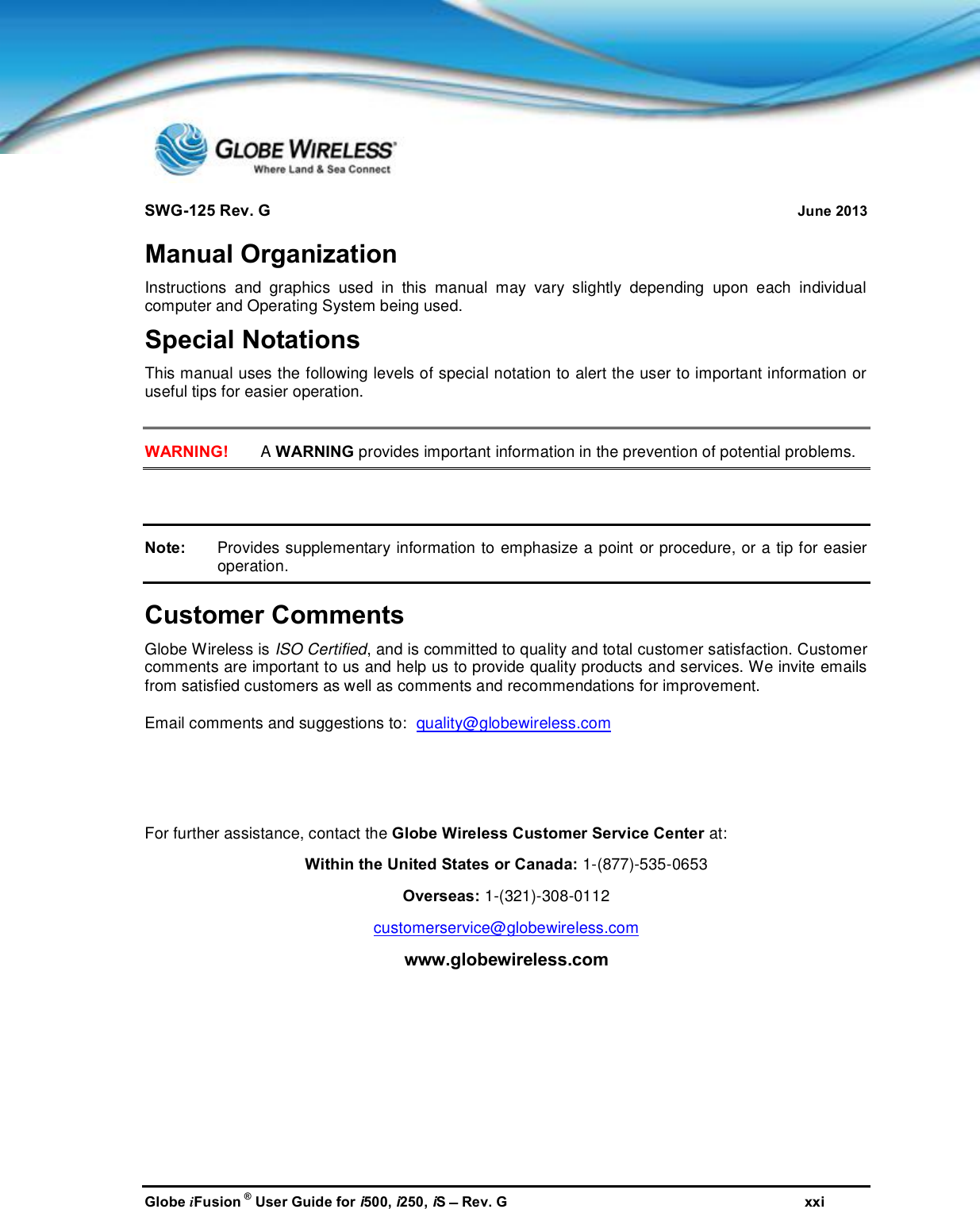 SWG-125 Rev. G June 2013Globe iFusion ®User Guide for i500, i250, iSRev. G xxiManual OrganizationInstructions and graphics used in this manual may vary slightly depending upon each individualcomputer and Operating System being used.Special NotationsThis manual uses the following levels of special notation to alert the user to important information oruseful tips for easier operation.WARNING! AWARNING provides important information in the prevention of potential problems.Note: Provides supplementary information to emphasize a point or procedure, or a tip for easieroperation.Customer CommentsGlobe Wireless is ISO Certified, and is committed to quality and total customer satisfaction. Customercomments are important to us and help us to provide quality products and services. We invite emailsfrom satisfied customers as well as comments and recommendations for improvement.Email comments and suggestions to: quality@globewireless.comFor further assistance, contact the Globe Wireless Customer Service Center at:Within the United States or Canada: 1-(877)-535-0653Overseas: 1-(321)-308-0112customerservice@globewireless.comwww.globewireless.com
