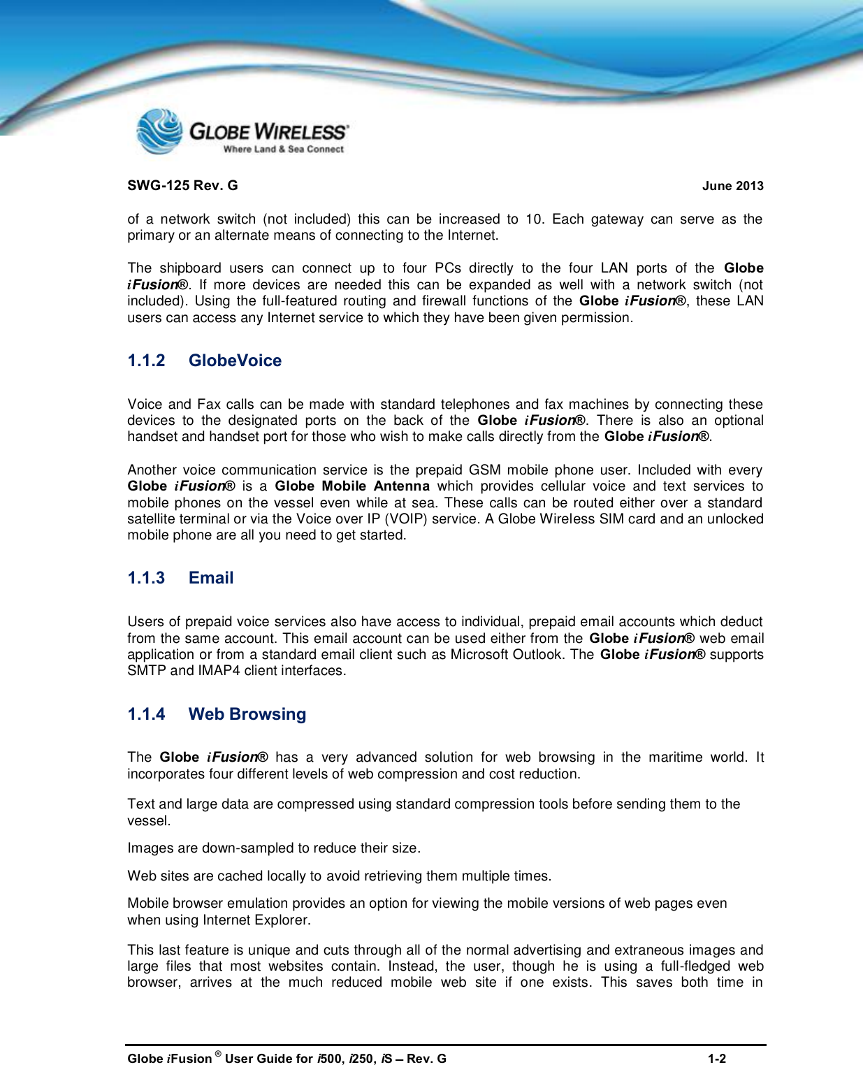 SWG-125 Rev. G June 2013Globe iFusion ®User Guide for i500, i250, iSRev. G 1-2of a network switch (not included) this can be increased to 10. Each gateway can serve as theprimary or an alternate means of connecting to the Internet.The shipboard users can connect up to four PCs directly to the four LAN ports of the GlobeiFusion®. If more devices are needed this can be expanded as well with a network switch (notincluded). Using the full-featured routing and firewall functions of the Globe iFusion®, these LANusers can access any Internet service to which they have been given permission.1.1.2 GlobeVoiceVoice and Fax calls can be made with standard telephones and fax machines by connecting thesedevices to the designated ports on the back of the Globe iFusion®. There is also an optionalhandset and handset port for those who wish to make calls directly from the Globe iFusion®.Another voice communication service is the prepaid GSM mobile phone user. Included with everyGlobe iFusion®is a Globe Mobile Antenna which provides cellular voice and text services tomobile phones on the vessel even while at sea. These calls can be routed either over a standardsatellite terminal or via the Voice over IP (VOIP) service. A Globe Wireless SIM card and an unlockedmobile phone are all you need to get started.1.1.3 EmailUsers of prepaid voice services also have access to individual, prepaid email accounts which deductfrom the same account. This email account can be used either from the Globe iFusion®web emailapplication or from a standard email client such as Microsoft Outlook. The Globe iFusion®supportsSMTP and IMAP4 client interfaces.1.1.4 Web BrowsingThe Globe iFusion®has a very advanced solution for web browsing in the maritime world. Itincorporates four different levels of web compression and cost reduction.Text and large data are compressed using standard compression tools before sending them to thevessel.Images are down-sampled to reduce their size.Web sites are cached locally to avoid retrieving them multiple times.Mobile browser emulation provides an option for viewing the mobile versions of web pages evenwhen using Internet Explorer.This last feature is unique and cuts through all of the normal advertising and extraneous images andlarge files that most websites contain. Instead, the user, though he is using a full-fledged webbrowser, arrives at the much reduced mobile web site if one exists. This saves both time in