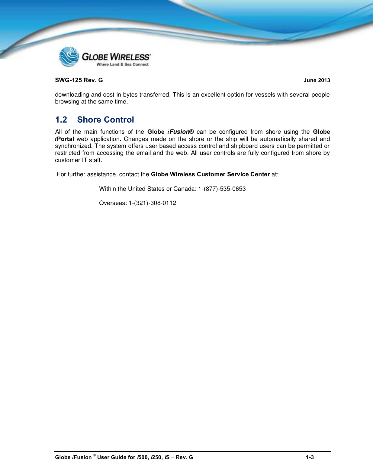 SWG-125 Rev. G June 2013Globe iFusion ®User Guide for i500, i250, iSRev. G 1-3downloading and cost in bytes transferred. This is an excellent option for vessels with several peoplebrowsing at the same time.1.2 Shore ControlAll of the main functions of the Globe iFusion®can be configured from shore using the GlobeiPortal web application. Changes made on the shore or the ship will be automatically shared andsynchronized. The system offers user based access control and shipboard users can be permitted orrestricted from accessing the email and the web. All user controls are fully configured from shore bycustomer IT staff.For further assistance, contact the Globe Wireless Customer Service Center at:Within the United States or Canada: 1-(877)-535-0653Overseas: 1-(321)-308-0112