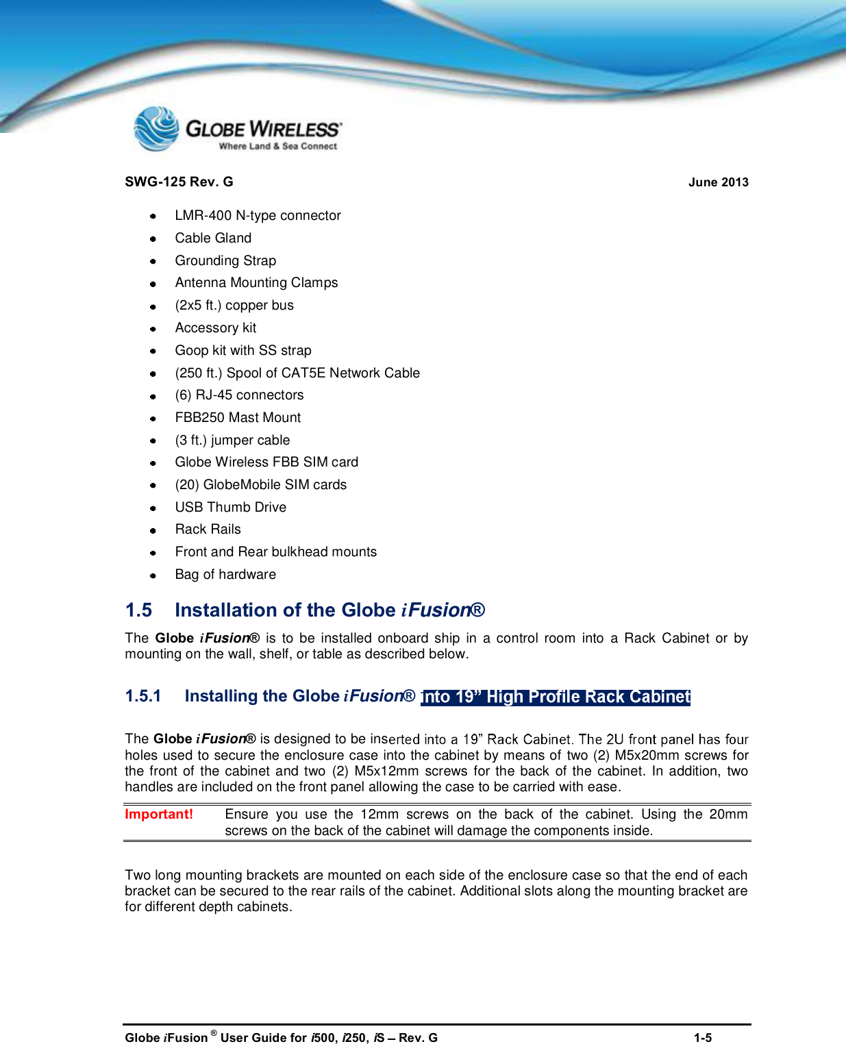 SWG-125 Rev. G June 2013Globe iFusion ®User Guide for i500, i250, iSRev. G 1-5LMR-400 N-type connectorCable GlandGrounding StrapAntenna Mounting Clamps(2x5 ft.) copper busAccessory kitGoop kit with SS strap(250 ft.) Spool of CAT5E Network Cable(6) RJ-45 connectorsFBB250 Mast Mount(3 ft.) jumper cableGlobe Wireless FBB SIM card(20) GlobeMobile SIM cardsUSB Thumb DriveRack RailsFront and Rear bulkhead mountsBag of hardware1.5 Installation of the Globe iFusion®The Globe iFusion®is to be installed onboard ship in a control room into a Rack Cabinet or bymounting on the wall, shelf, or table as described below.1.5.1 Installing the Globe iFusion®The Globe iFusion®is designed to be insholes used to secure the enclosure case into the cabinet by means of two (2) M5x20mm screws forthe front of the cabinet and two (2) M5x12mm screws for the back of the cabinet. In addition, twohandles are included on the front panel allowing the case to be carried with ease.Important! Ensure you use the 12mm screws on the back of the cabinet. Using the 20mmscrews on the back of the cabinet will damage the components inside.Two long mounting brackets are mounted on each side of the enclosure case so that the end of eachbracket can be secured to the rear rails of the cabinet. Additional slots along the mounting bracket arefor different depth cabinets.