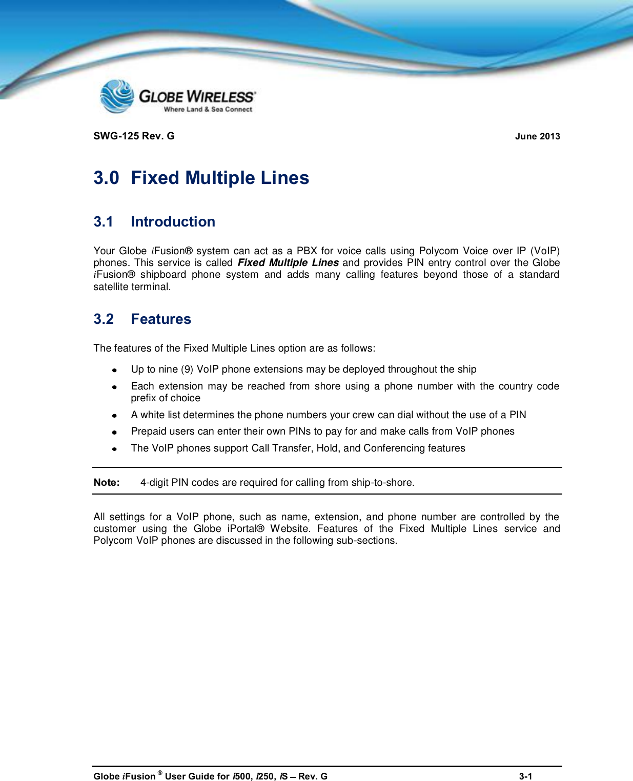 SWG-125 Rev. G June 2013Globe iFusion ®User Guide for i500, i250, iSRev. G 3-13.0 Fixed Multiple Lines3.1 IntroductionYour Globe iFusion® system can act as a PBX for voice calls using Polycom Voice over IP (VoIP)phones. This service is called Fixed Multiple Lines and provides PIN entry control over the GlobeiFusion® shipboard phone system and adds many calling features beyond those of a standardsatellite terminal.3.2 FeaturesThe features of the Fixed Multiple Lines option are as follows:Up to nine (9) VoIP phone extensions may be deployed throughout the shipEach extension may be reached from shore using a phone number with the country codeprefix of choiceA white list determines the phone numbers your crew can dial without the use of a PINPrepaid users can enter their own PINs to pay for and make calls from VoIP phonesThe VoIP phones support Call Transfer, Hold, and Conferencing featuresNote: 4-digit PIN codes are required for calling from ship-to-shore.All settings for a VoIP phone, such as name, extension, and phone number are controlled by thecustomer using the Globe iPortal® Website. Features of the Fixed Multiple Lines service andPolycom VoIP phones are discussed in the following sub-sections.