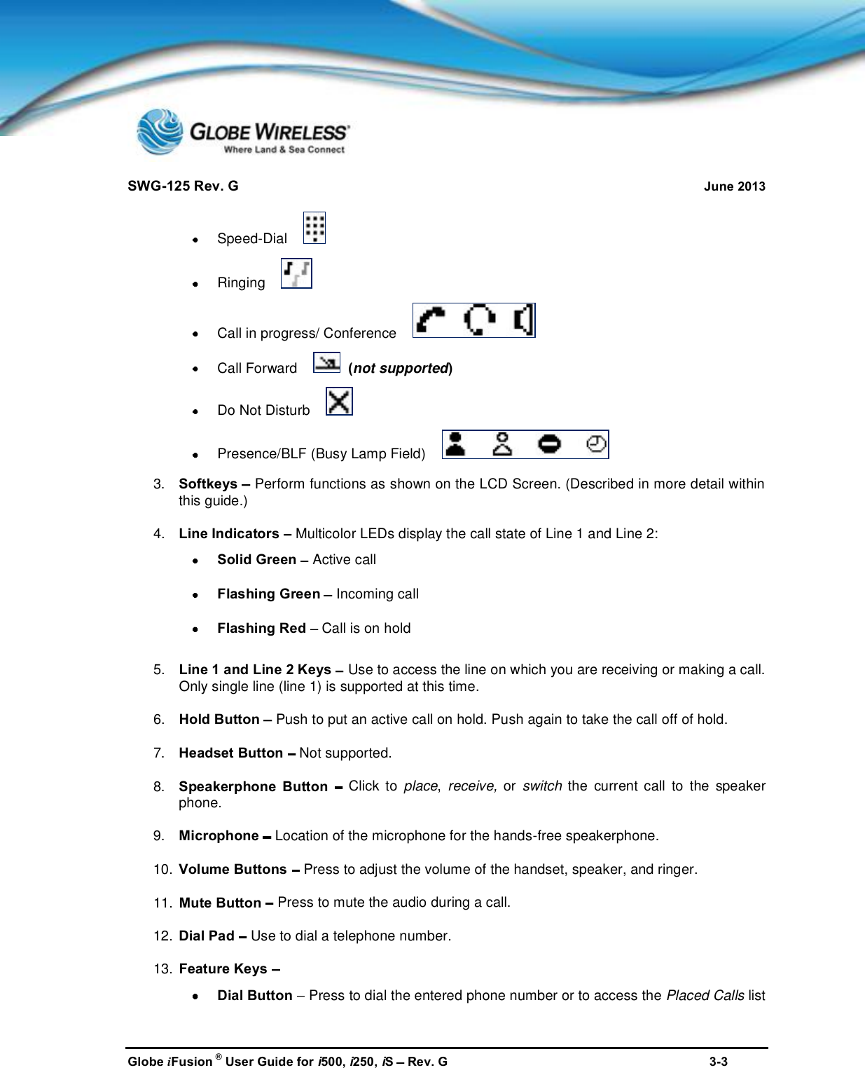 SWG-125 Rev. G June 2013Globe iFusion ®User Guide for i500, i250, iSRev. G 3-3Speed-DialRingingCall in progress/ ConferenceCall Forward (not supported)Do Not DisturbPresence/BLF (Busy Lamp Field)3. Softkeys Perform functions as shown on the LCD Screen. (Described in more detail withinthis guide.)4. Line Indicators Multicolor LEDs display the call state of Line 1 and Line 2:Solid Green Active callFlashing Green Incoming callFlashing Red Call is on hold5. Line 1 and Line 2 Keys Use to access the line on which you are receiving or making a call.Only single line (line 1) is supported at this time.6. Hold Button Push to put an active call on hold. Push again to take the call off of hold.7. Headset Button Not supported.8. Speakerphone Button Click to place,receive, or switch the current call to the speakerphone.9. Microphone Location of the microphone for the hands-free speakerphone.10. Volume Buttons Press to adjust the volume of the handset, speaker, and ringer.11. Mute Button Press to mute the audio during a call.12. Dial Pad Use to dial a telephone number.13. Feature KeysDial Button Press to dial the entered phone number or to access the Placed Calls list