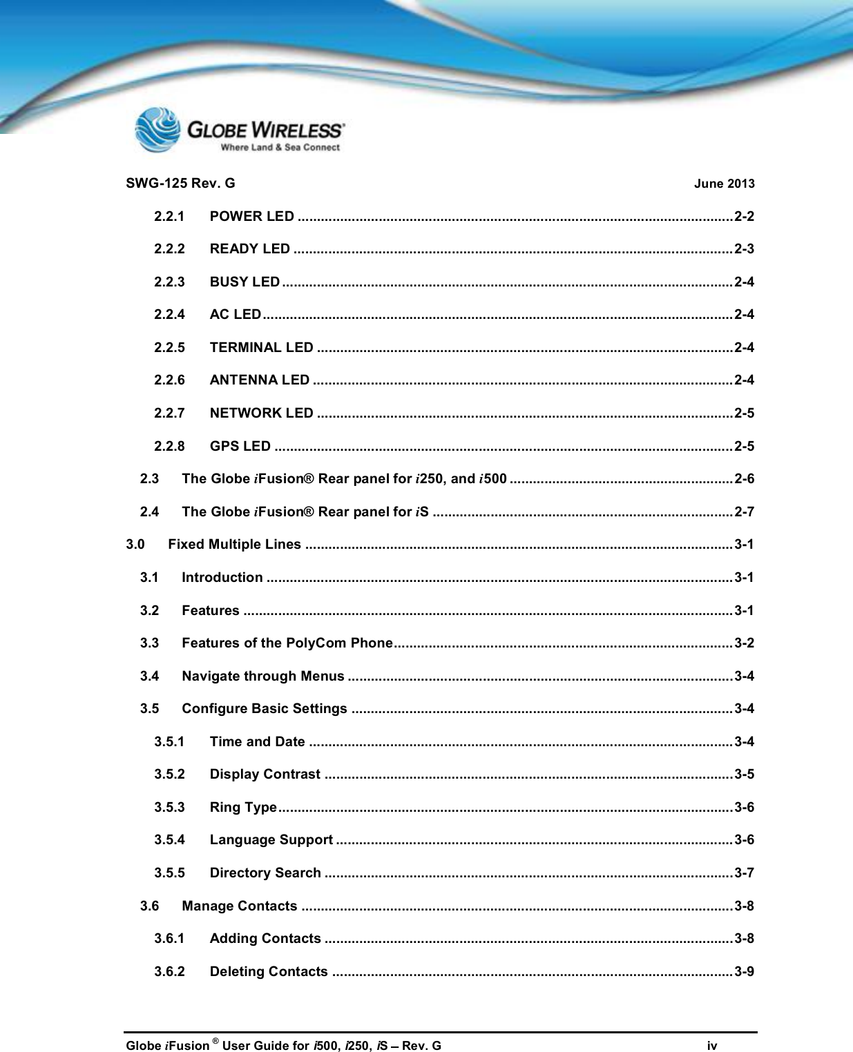 SWG-125 Rev. G June 2013Globe iFusion ®User Guide for i500, i250, iSRev. G iv2.2.1 POWER LED .................................................................................................................2-22.2.2 READY LED ..................................................................................................................2-32.2.3 BUSY LED .....................................................................................................................2-42.2.4 AC LED..........................................................................................................................2-42.2.5 TERMINAL LED ............................................................................................................2-42.2.6 ANTENNA LED ............................................................................................................. 2-42.2.7 NETWORK LED ............................................................................................................2-52.2.8 GPS LED .......................................................................................................................2-52.3 The Globe iFusion® Rear panel for i250, and i500 ..........................................................2-62.4 The Globe iFusion® Rear panel for iS ..............................................................................2-73.0 Fixed Multiple Lines ............................................................................................................... 3-13.1 Introduction .........................................................................................................................3-13.2 Features ...............................................................................................................................3-13.3 Features of the PolyCom Phone........................................................................................3-23.4 Navigate through Menus ....................................................................................................3-43.5 Configure Basic Settings ...................................................................................................3-43.5.1 Time and Date ..............................................................................................................3-43.5.2 Display Contrast ..........................................................................................................3-53.5.3 Ring Type......................................................................................................................3-63.5.4 Language Support .......................................................................................................3-63.5.5 Directory Search ..........................................................................................................3-73.6 Manage Contacts ................................................................................................................3-83.6.1 Adding Contacts ..........................................................................................................3-83.6.2 Deleting Contacts ........................................................................................................3-9