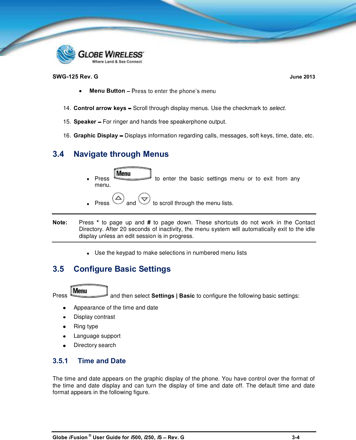 SWG-125 Rev. G June 2013Globe iFusion ®User Guide for i500, i250, iSRev. G 3-4Menu Button14. Control arrow keys Scroll through display menus. Use the checkmark to select.15. Speaker For ringer and hands free speakerphone output.16. Graphic Display Displays information regarding calls, messages, soft keys, time, date, etc.3.4 Navigate through MenusPress to enter the basic settings menu or to exit from anymenu.Press and to scroll through the menu lists.Note: Press *to page up and #to page down. These shortcuts do not work in the ContactDirectory. After 20 seconds of inactivity, the menu system will automatically exit to the idledisplay unless an edit session is in progress.Use the keypad to make selections in numbered menu lists3.5 Configure Basic SettingsPress and then select Settings | Basic to configure the following basic settings:Appearance of the time and dateDisplay contrastRing typeLanguage supportDirectory search3.5.1 Time and DateThe time and date appears on the graphic display of the phone. You have control over the format ofthe time and date display and can turn the display of time and date off. The default time and dateformat appears in the following figure.