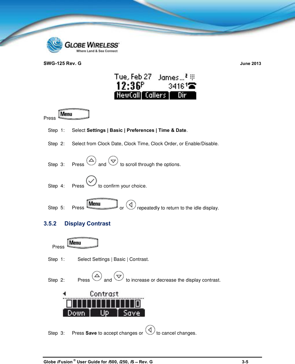 SWG-125 Rev. G June 2013Globe iFusion ®User Guide for i500, i250, iSRev. G 3-5PressStep  1:   Select Settings | Basic | Preferences | Time &amp; Date.Step  2:   Select from Clock Date, Clock Time, Clock Order, or Enable/Disable.Step  3:   Press and to scroll through the options.Step  4:   Press to confirm your choice.Step  5:   Press or repeatedly to return to the idle display.3.5.2 Display ContrastPressStep  1: Select Settings | Basic | Contrast.Step  2: Press and to increase or decrease the display contrast.Step  3:   Press Save to accept changes or to cancel changes.