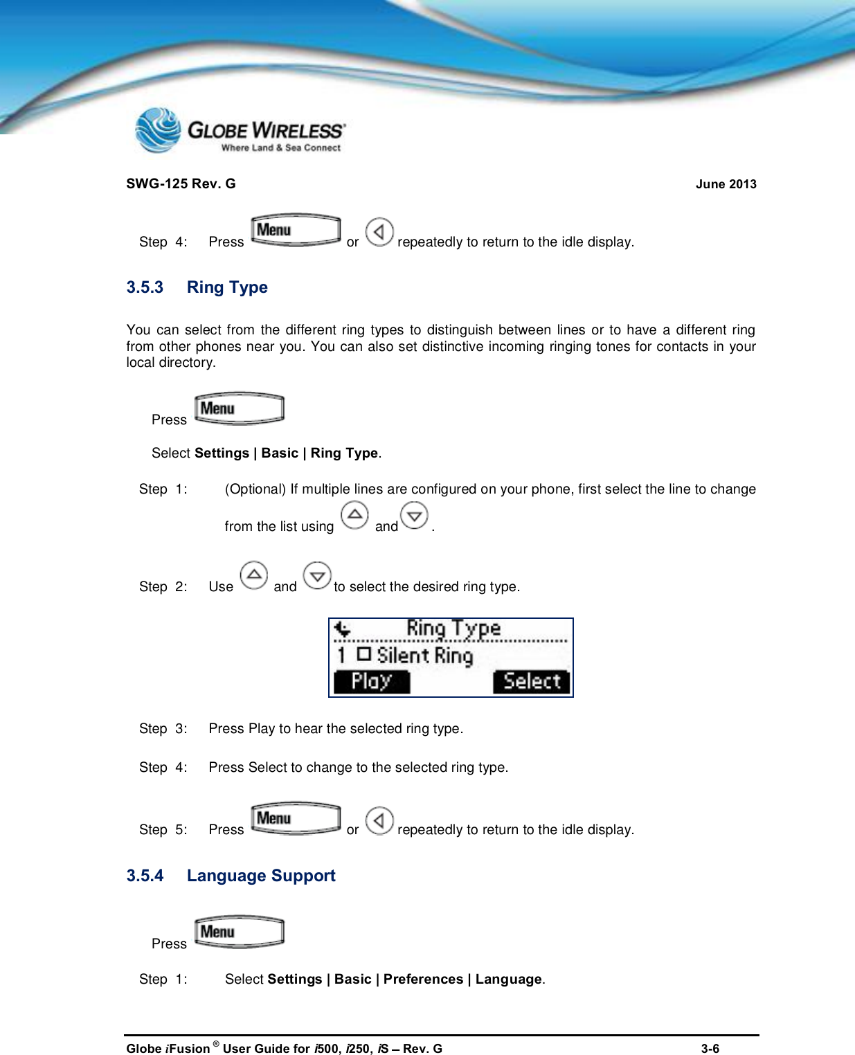 SWG-125 Rev. G June 2013Globe iFusion ®User Guide for i500, i250, iSRev. G 3-6Step  4:   Press or repeatedly to return to the idle display.3.5.3 Ring TypeYou can select from the different ring types to distinguish between lines or to have a different ringfrom other phones near you. You can also set distinctive incoming ringing tones for contacts in yourlocal directory.PressSelect Settings | Basic | Ring Type.Step  1: (Optional) If multiple lines are configured on your phone, first select the line to changefrom the list using and .Step  2:   Use and to select the desired ring type.Step  3:   Press Play to hear the selected ring type.Step  4:   Press Select to change to the selected ring type.Step  5:   Press or repeatedly to return to the idle display.3.5.4 Language SupportPressStep  1: Select Settings | Basic | Preferences | Language.