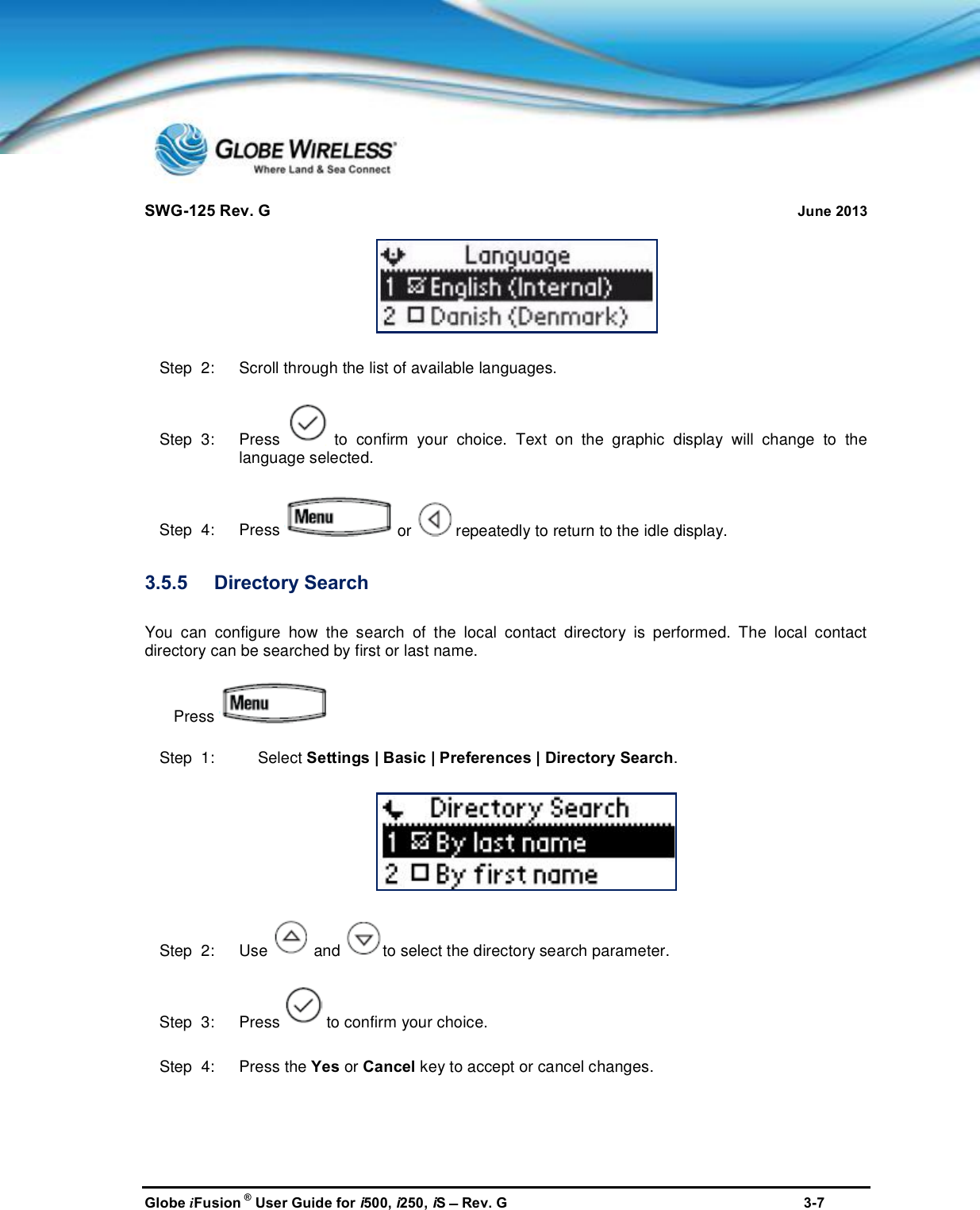 SWG-125 Rev. G June 2013Globe iFusion ®User Guide for i500, i250, iSRev. G 3-7Step  2:   Scroll through the list of available languages.Step  3:   Press to confirm your choice. Text on the graphic display will change to thelanguage selected.Step  4:   Press or repeatedly to return to the idle display.3.5.5 Directory SearchYou can configure how the search of the local contact directory is performed. The local contactdirectory can be searched by first or last name.PressStep  1: Select Settings | Basic | Preferences | Directory Search.Step  2:   Use and to select the directory search parameter.Step  3:   Press to confirm your choice.Step  4:   Press the Yes or Cancel key to accept or cancel changes.