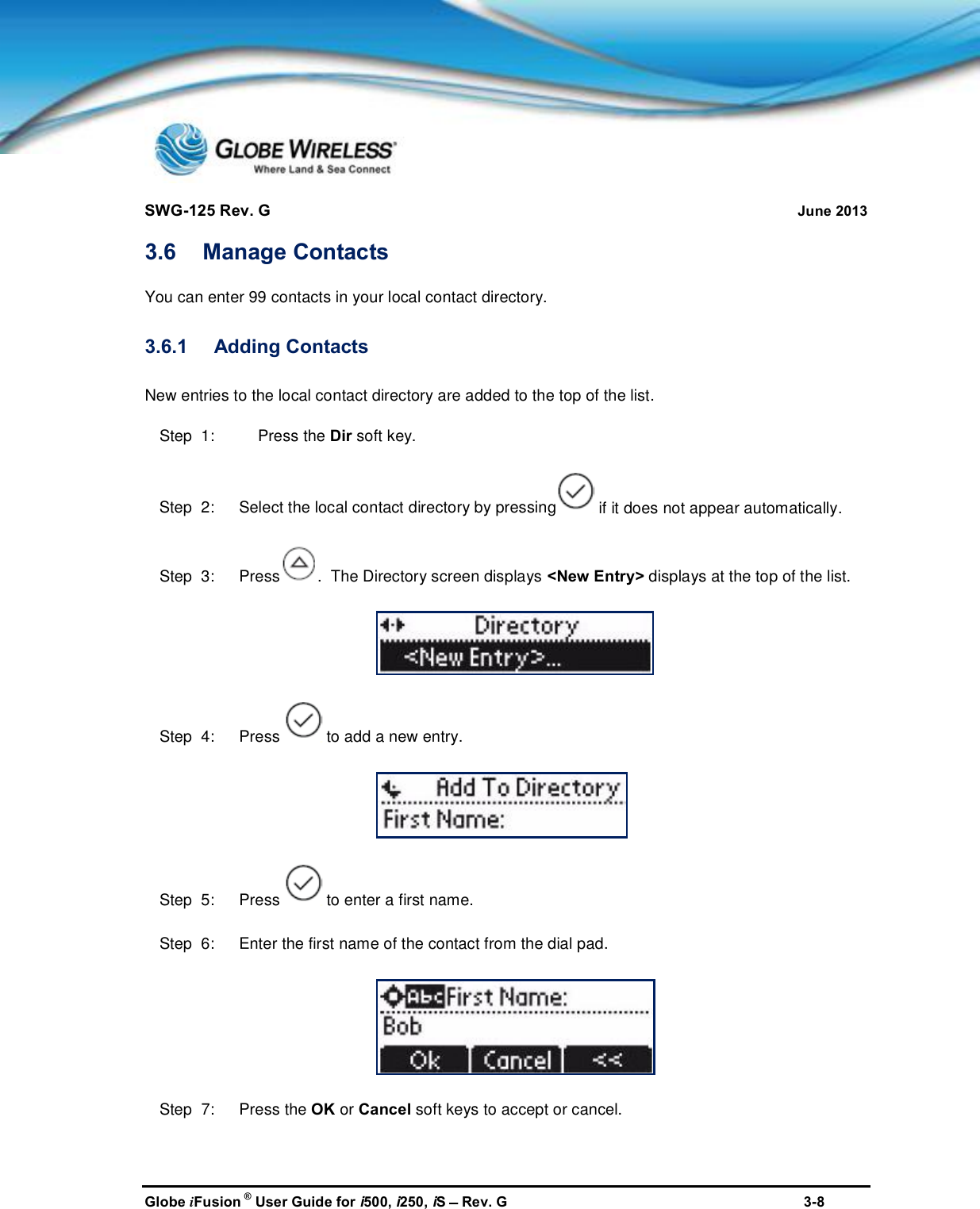 SWG-125 Rev. G June 2013Globe iFusion ®User Guide for i500, i250, iSRev. G 3-83.6 Manage ContactsYou can enter 99 contacts in your local contact directory.3.6.1 Adding ContactsNew entries to the local contact directory are added to the top of the list.Step  1: Press the Dir soft key.Step  2:   Select the local contact directory by pressing if it does not appear automatically.Step  3:   Press .  The Directory screen displays &lt;New Entry&gt; displays at the top of the list.Step  4:   Press to add a new entry.Step  5:   Press to enter a first name.Step  6:   Enter the first name of the contact from the dial pad.Step  7:   Press the OK or Cancel soft keys to accept or cancel.