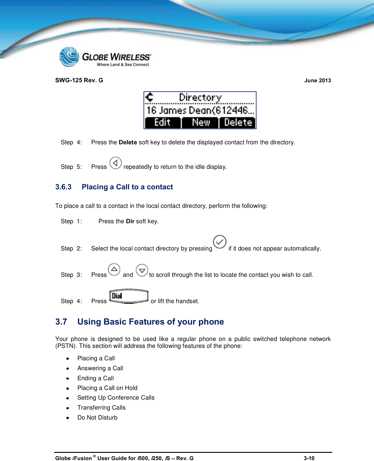 SWG-125 Rev. G June 2013Globe iFusion ®User Guide for i500, i250, iSRev. G 3-10Step  4:   Press the Delete soft key to delete the displayed contact from the directory.Step  5:   Press repeatedly to return to the idle display.3.6.3 Placing a Call to a contactTo place a call to a contact in the local contact directory, perform the following:Step  1: Press the Dir soft key.Step  2:   Select the local contact directory by pressing if it does not appear automatically.Step  3:   Press and to scroll through the list to locate the contact you wish to call.Step  4:   Press or lift the handset.3.7 Using Basic Features of your phoneYour phone is designed to be used like a regular phone on a public switched telephone network(PSTN). This section will address the following features of the phone:Placing a CallAnswering a CallEnding a CallPlacing a Call on HoldSetting Up Conference CallsTransferring CallsDo Not Disturb