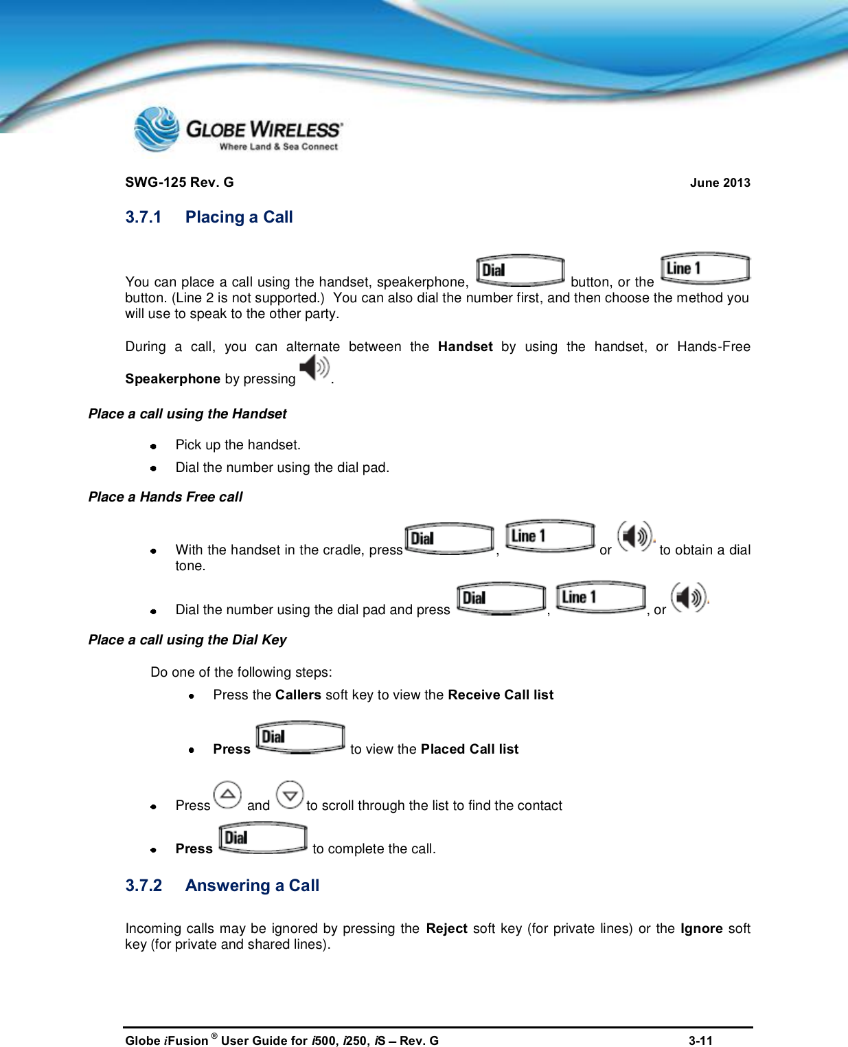 SWG-125 Rev. G June 2013Globe iFusion ®User Guide for i500, i250, iSRev. G 3-113.7.1 Placing a CallYou can place a call using the handset, speakerphone, button, or thebutton. (Line 2 is not supported.)  You can also dial the number first, and then choose the method youwill use to speak to the other party.During a call, you can alternate between the Handset by using the handset, or Hands-FreeSpeakerphone by pressing .Place a call using the HandsetPick up the handset.Dial the number using the dial pad.Place a Hands Free callWith the handset in the cradle, press , or to obtain a dialtone.Dial the number using the dial pad and press , , orPlace a call using the Dial KeyDo one of the following steps:Press the Callers soft key to view the Receive Call listPress to view the Placed Call listPress and to scroll through the list to find the contactPress to complete the call.3.7.2 Answering a CallIncoming calls may be ignored by pressing the Reject soft key (for private lines) or the Ignore softkey (for private and shared lines).