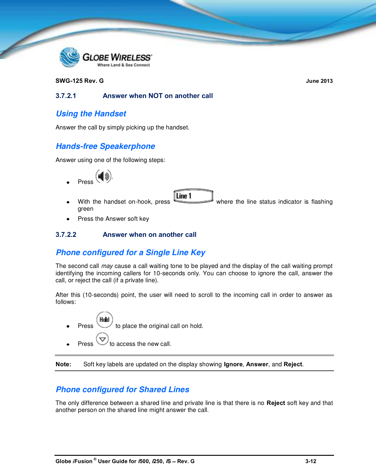 SWG-125 Rev. G June 2013Globe iFusion ®User Guide for i500, i250, iSRev. G 3-123.7.2.1 Answer when NOT on another callUsing the HandsetAnswer the call by simply picking up the handset.Hands-free SpeakerphoneAnswer using one of the following steps:PressWith the handset on-hook, press where the line status indicator is flashinggreenPress the Answer soft key3.7.2.2 Answer when on another callPhone configured for a Single Line KeyThe second call may cause a call waiting tone to be played and the display of the call waiting promptidentifying the incoming callers for 10-seconds only. You can choose to ignore the call, answer thecall, or reject the call (if a private line).After this (10-seconds) point, the user will need to scroll to the incoming call in order to answer asfollows:Press to place the original call on hold.Press to access the new call.Note: Soft key labels are updated on the display showing Ignore,Answer, and Reject.Phone configured for Shared LinesThe only difference between a shared line and private line is that there is no Reject soft key and thatanother person on the shared line might answer the call.