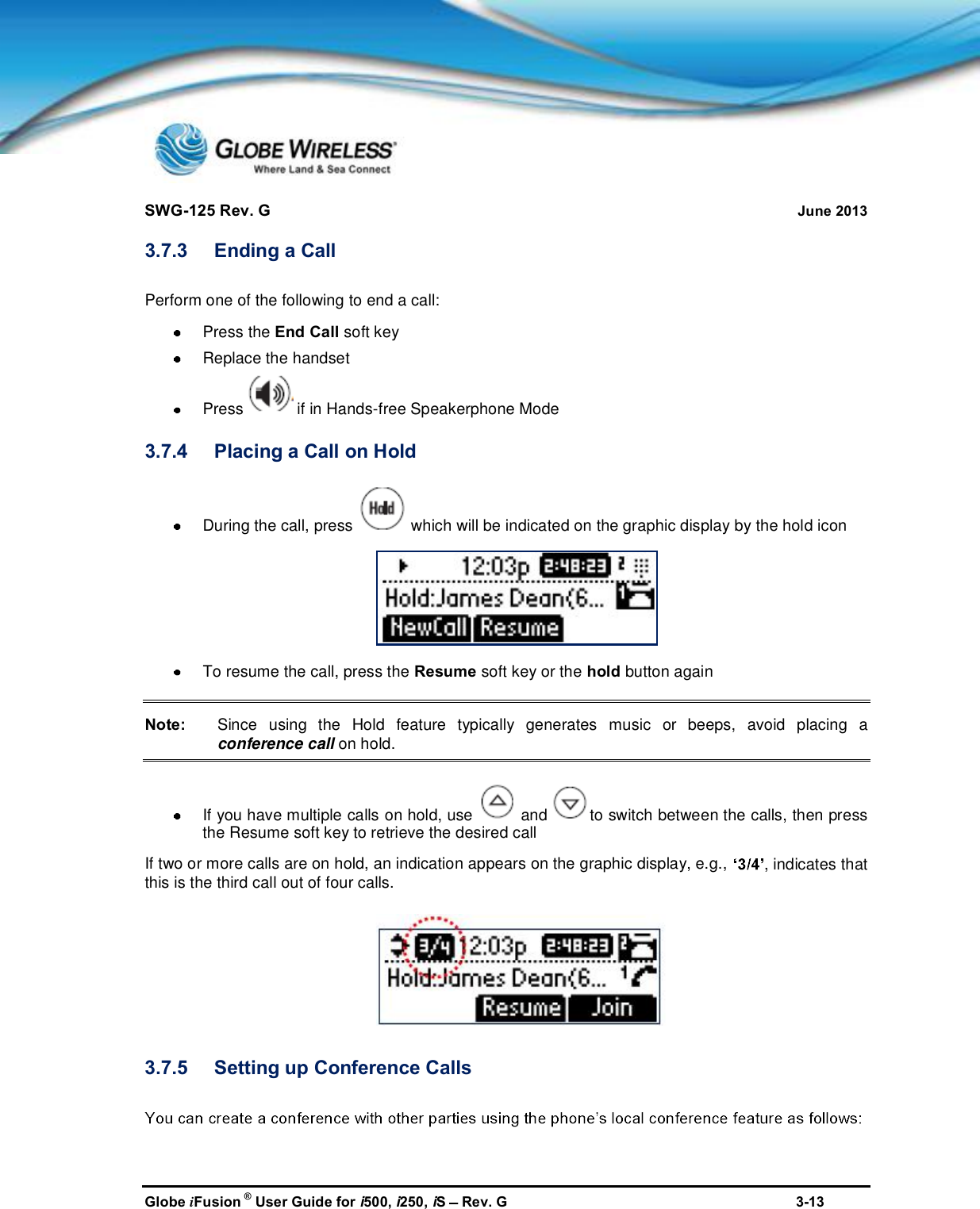 SWG-125 Rev. G June 2013Globe iFusion ®User Guide for i500, i250, iSRev. G 3-133.7.3 Ending a CallPerform one of the following to end a call:Press the End Call soft keyReplace the handsetPress if in Hands-free Speakerphone Mode3.7.4 Placing a Call on HoldDuring the call, press which will be indicated on the graphic display by the hold iconTo resume the call, press the Resume soft key or the hold button againNote: Since using the Hold feature typically generates music or beeps, avoid placing aconference call on hold.If you have multiple calls on hold, use and to switch between the calls, then pressthe Resume soft key to retrieve the desired callIf two or more calls are on hold, an indication appears on the graphic display, e.g., , indicates thatthis is the third call out of four calls.3.7.5 Setting up Conference Calls