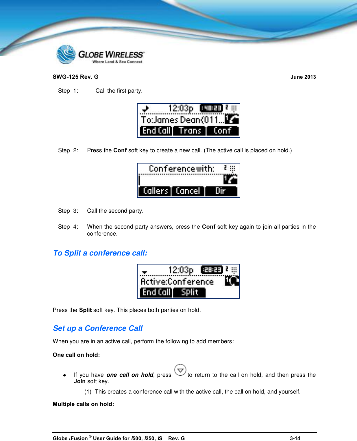 SWG-125 Rev. G June 2013Globe iFusion ®User Guide for i500, i250, iSRev. G 3-14Step  1: Call the first party.Step  2:   Press the Conf soft key to create a new call. (The active call is placed on hold.)Step  3:   Call the second party.Step  4:   When the second party answers, press the Conf soft key again to join all parties in theconference.To Split a conference call:Press the Split soft key. This places both parties on hold.Set up a Conference CallWhen you are in an active call, perform the following to add members:One call on hold:If you have one call on hold, press to return to the call on hold, and then press theJoin soft key.(1) This creates a conference call with the active call, the call on hold, and yourself.Multiple calls on hold: