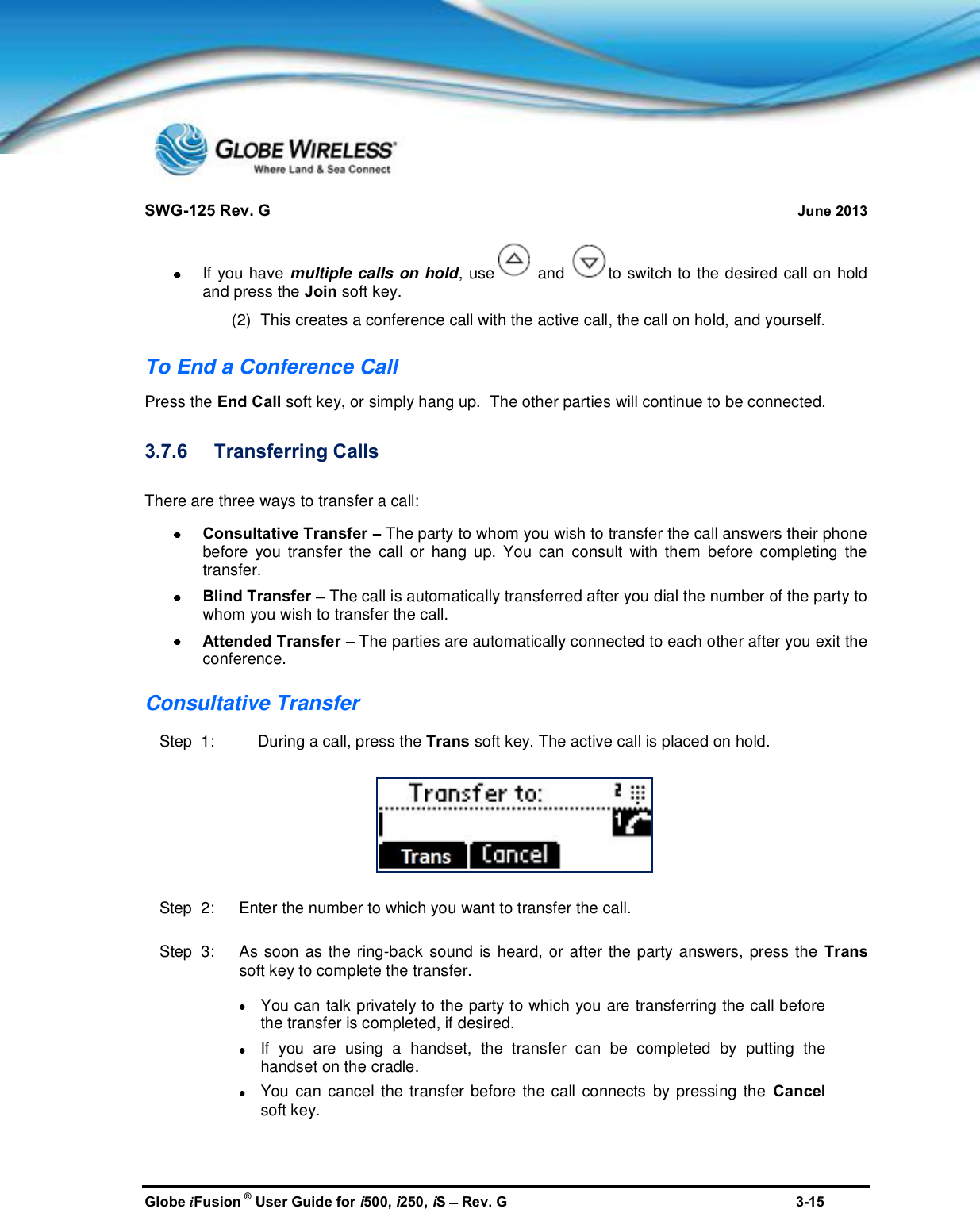 SWG-125 Rev. G June 2013Globe iFusion ®User Guide for i500, i250, iSRev. G 3-15If you have multiple calls on hold, use and to switch to the desired call on holdand press the Join soft key.(2) This creates a conference call with the active call, the call on hold, and yourself.To End a Conference CallPress the End Call soft key, or simply hang up.  The other parties will continue to be connected.3.7.6 Transferring CallsThere are three ways to transfer a call:Consultative Transfer The party to whom you wish to transfer the call answers their phonebefore you transfer the call or hang up. You can consult with them before completing thetransfer.Blind Transfer The call is automatically transferred after you dial the number of the party towhom you wish to transfer the call.Attended Transfer The parties are automatically connected to each other after you exit theconference.Consultative TransferStep  1: During a call, press the Trans soft key. The active call is placed on hold.Step  2:   Enter the number to which you want to transfer the call.Step  3:   As soon as the ring-back sound is heard, or after the party answers, press the Transsoft key to complete the transfer.You can talk privately to the party to which you are transferring the call beforethe transfer is completed, if desired.If you are using a handset, the transfer can be completed by putting thehandset on the cradle.You can cancel the transfer before the call connects by pressing the Cancelsoft key.