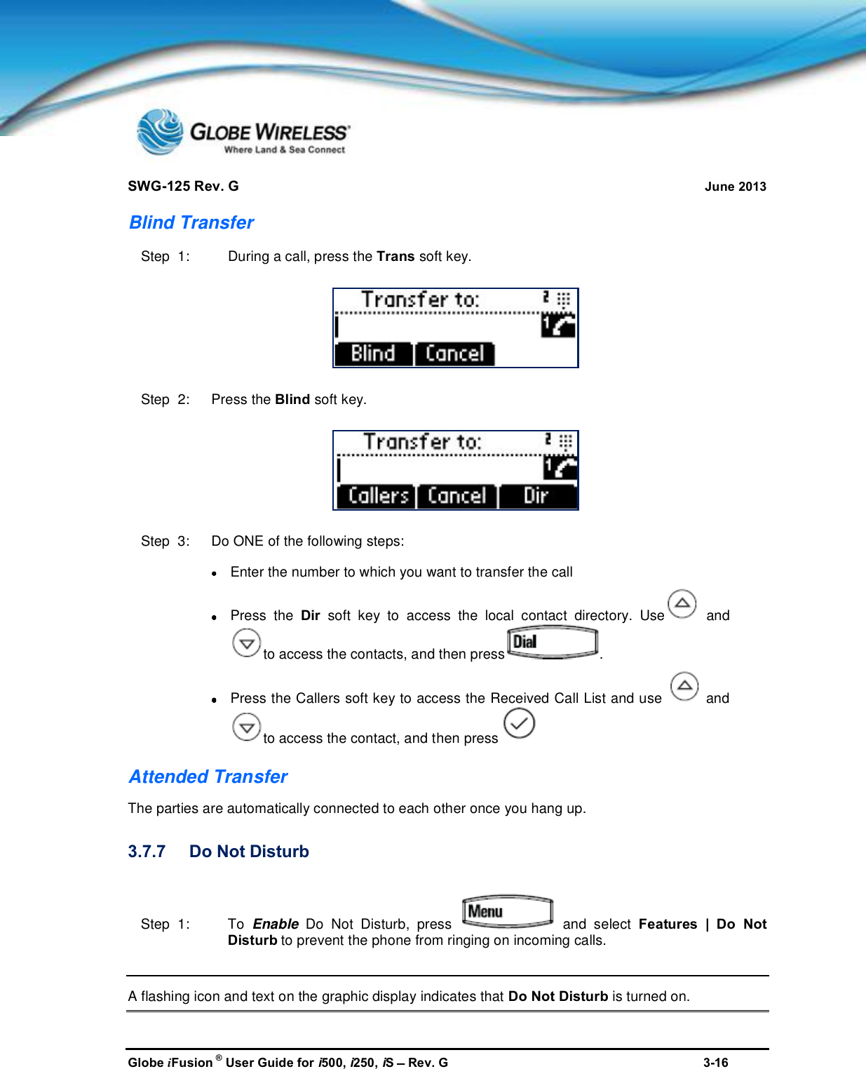 SWG-125 Rev. G June 2013Globe iFusion ®User Guide for i500, i250, iSRev. G 3-16Blind TransferStep  1: During a call, press the Trans soft key.Step  2:   Press the Blind soft key.Step  3:   Do ONE of the following steps:Enter the number to which you want to transfer the callPress the Dir soft key to access the local contact directory. Use andto access the contacts, and then press .Press the Callers soft key to access the Received Call List and use andto access the contact, and then pressAttended TransferThe parties are automatically connected to each other once you hang up.3.7.7 Do Not DisturbStep  1: To Enable Do Not Disturb, press and select Features | Do NotDisturb to prevent the phone from ringing on incoming calls.A flashing icon and text on the graphic display indicates that Do Not Disturb is turned on.