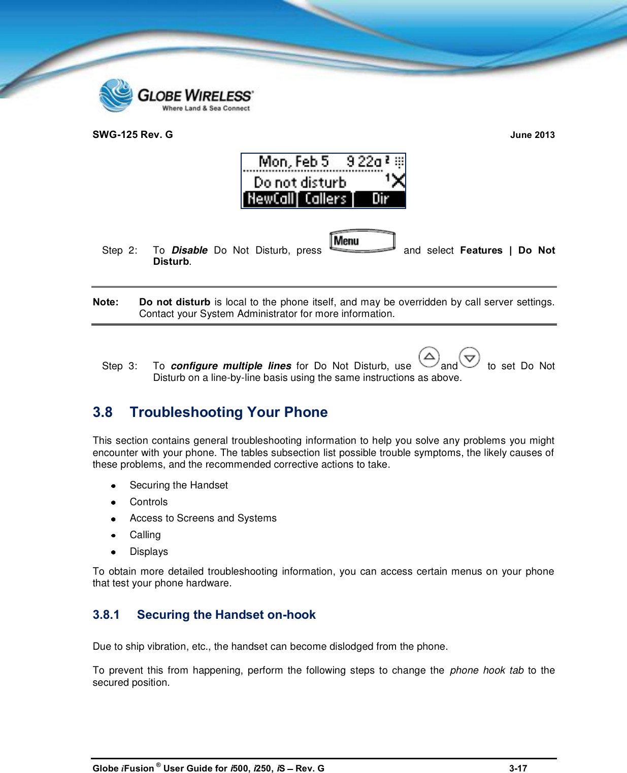 SWG-125 Rev. G June 2013Globe iFusion ®User Guide for i500, i250, iSRev. G 3-17Step  2:   To Disable Do Not Disturb, press and select Features | Do NotDisturb.Note: Do not disturb is local to the phone itself, and may be overridden by call server settings.Contact your System Administrator for more information.Step  3:   To configure multiple lines for Do Not Disturb, use and to set Do NotDisturb on a line-by-line basis using the same instructions as above.3.8 Troubleshooting Your PhoneThis section contains general troubleshooting information to help you solve any problems you mightencounter with your phone. The tables subsection list possible trouble symptoms, the likely causes ofthese problems, and the recommended corrective actions to take.Securing the HandsetControlsAccess to Screens and SystemsCallingDisplaysTo obtain more detailed troubleshooting information, you can access certain menus on your phonethat test your phone hardware.3.8.1 Securing the Handset on-hookDue to ship vibration, etc., the handset can become dislodged from the phone.To prevent this from happening, perform the following steps to change the phone hook tab to thesecured position.