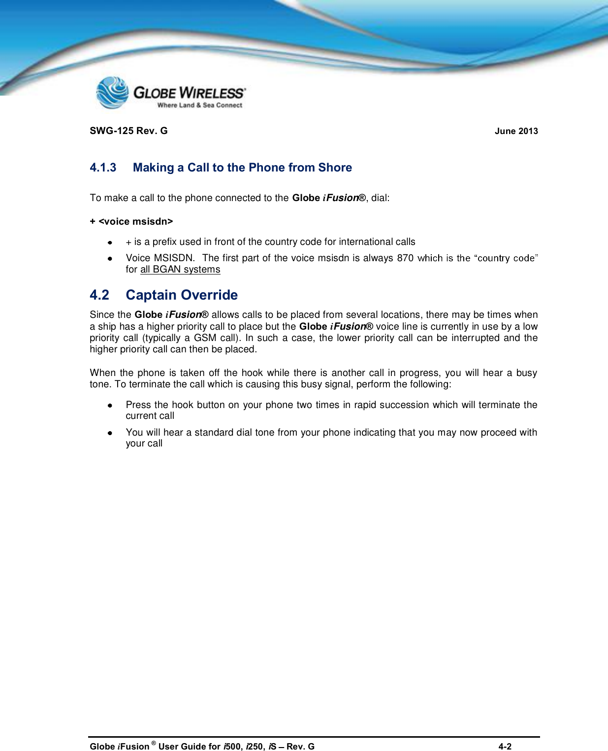 SWG-125 Rev. G June 2013Globe iFusion ®User Guide for i500, i250, iSRev. G 4-24.1.3 Making a Call to the Phone from ShoreTo make a call to the phone connected to the Globe iFusion®, dial:+ &lt;voice msisdn&gt;+ is a prefix used in front of the country code for international callsVoice MSISDN.  The first part of the voice msisdn is always 870for all BGAN systems4.2 Captain OverrideSince the Globe iFusion®allows calls to be placed from several locations, there may be times whena ship has a higher priority call to place but the Globe iFusion®voice line is currently in use by a lowpriority call (typically a GSM call). In such a case, the lower priority call can be interrupted and thehigher priority call can then be placed.When the phone is taken off the hook while there is another call in progress, you will hear a busytone. To terminate the call which is causing this busy signal, perform the following:Press the hook button on your phone two times in rapid succession which will terminate thecurrent callYou will hear a standard dial tone from your phone indicating that you may now proceed withyour call