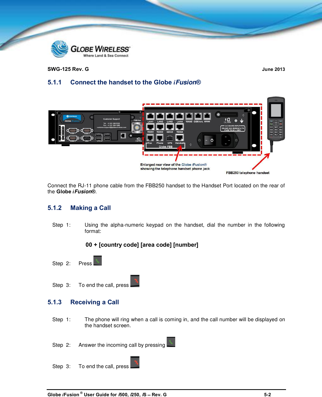 SWG-125 Rev. G June 2013Globe iFusion ®User Guide for i500, i250, iSRev. G 5-25.1.1 Connect the handset to the Globe iFusion®Connect the RJ-11 phone cable from the FBB250 handset to the Handset Port located on the rear ofthe Globe iFusion®.5.1.2 Making a CallStep  1: Using the alpha-numeric keypad on the handset, dial the number in the followingformat:00 + [country code] [area code] [number]Step  2:   PressStep  3:   To end the call, press5.1.3 Receiving a CallStep  1: The phone will ring when a call is coming in, and the call number will be displayed onthe handset screen.Step  2:   Answer the incoming call by pressingStep  3:   To end the call, press