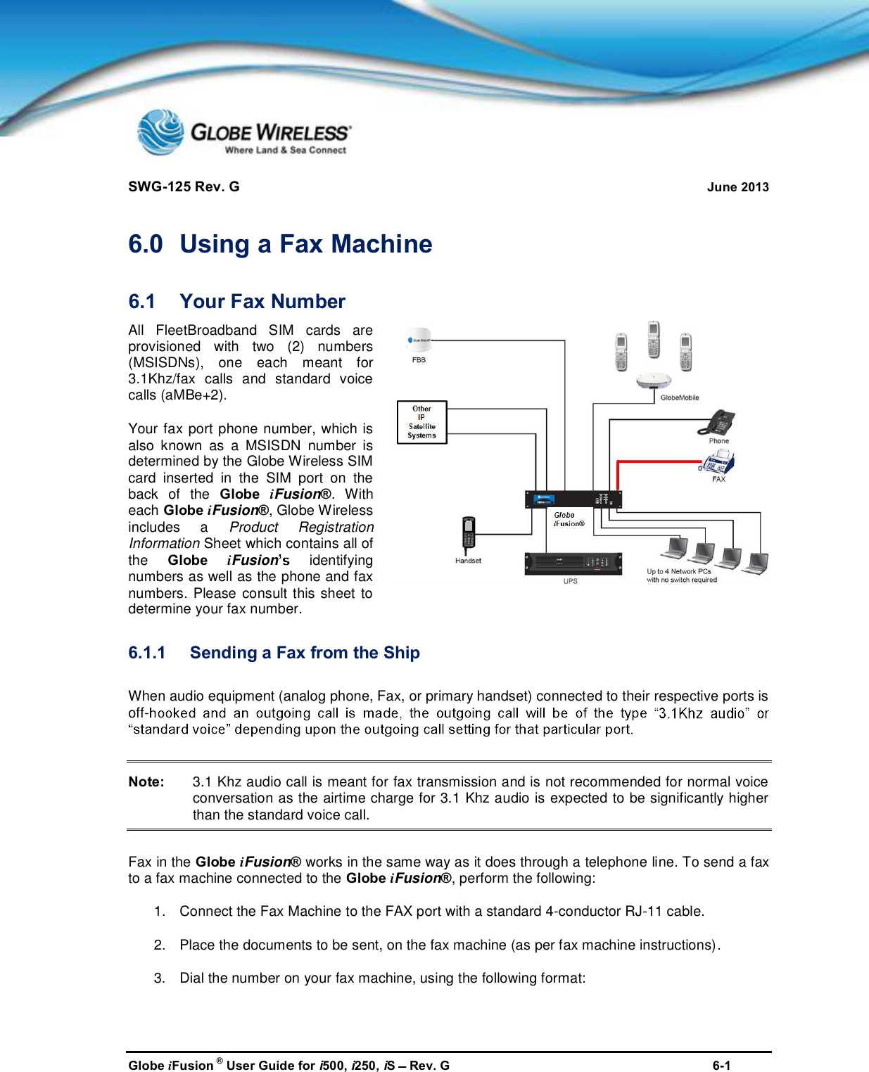 SWG-125 Rev. G June 2013Globe iFusion ®User Guide for i500, i250, iSRev. G 6-16.0 Using a Fax Machine6.1 Your Fax NumberAll FleetBroadband SIM cards areprovisioned with two (2) numbers(MSISDNs), one each meant for3.1Khz/fax calls and standard voicecalls (aMBe+2).Your fax port phone number, which isalso known as a MSISDN number isdetermined by the Globe Wireless SIMcard inserted in the SIM port on theback of the Globe iFusion®. Witheach Globe iFusion®, Globe Wirelessincludes aProduct RegistrationInformation Sheetwhich contains all ofthe Globe iFusionidentifyingnumbers as well as the phone and faxnumbers. Please consult this sheet todetermine your fax number.6.1.1 Sending a Fax from the ShipWhen audio equipment (analog phone, Fax, or primary handset) connected to their respective ports isoff-Note: 3.1 Khz audio call is meant for fax transmission and is not recommended for normal voiceconversation as the airtime charge for 3.1 Khz audio is expected to be significantly higherthan the standard voice call.Fax in the Globe iFusion®works in the same way as it does through a telephone line. To send a faxto a fax machine connected to the Globe iFusion®, perform the following:1. Connect the Fax Machine to the FAX port with a standard 4-conductor RJ-11 cable.2. Place the documents to be sent, on the fax machine (as per fax machine instructions).3. Dial the number on your fax machine, using the following format: