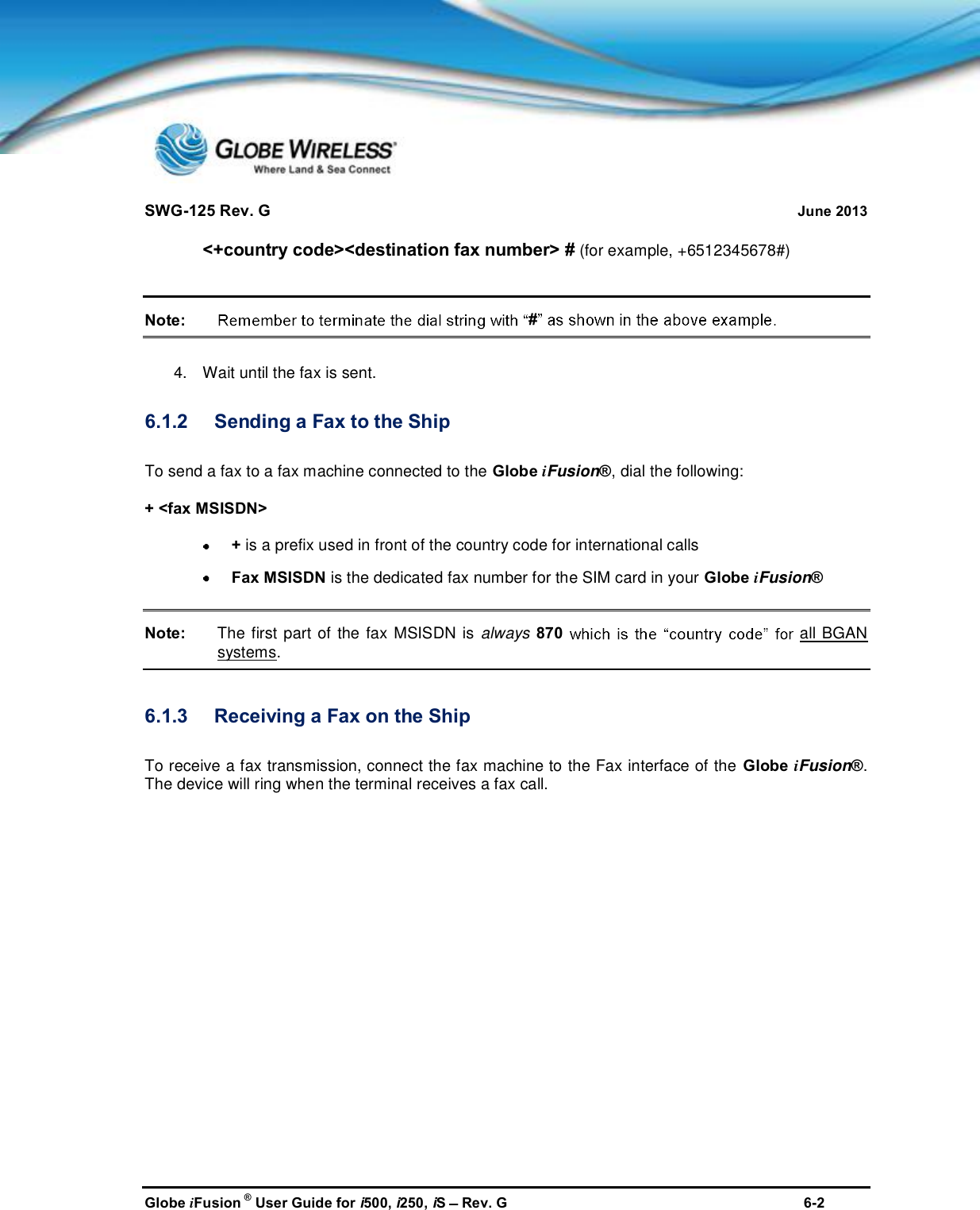 SWG-125 Rev. G June 2013Globe iFusion ®User Guide for i500, i250, iSRev. G 6-2&lt;+country code&gt;&lt;destination fax number&gt; # (for example, +6512345678#)Note: #4. Wait until the fax is sent.6.1.2 Sending a Fax to the ShipTo send a fax to a fax machine connected to the Globe iFusion®, dial the following:+ &lt;fax MSISDN&gt;+is a prefix used in front of the country code for international callsFax MSISDN is the dedicated fax number for the SIM card in your Globe iFusion®Note: The first part of the fax MSISDN is always 870 all BGANsystems.6.1.3 Receiving a Fax on the ShipTo receive a fax transmission, connect the fax machine to the Fax interface of the Globe iFusion®.The device will ring when the terminal receives a fax call.