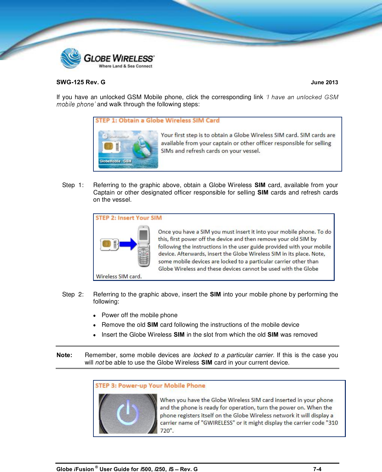 SWG-125 Rev. G June 2013Globe iFusion ®User Guide for i500, i250, iSRev. G 7-4If you have an unlocked GSM Mobile phone, click the corresponding linkand walk through the following steps:Step  1:   Referring to the graphic above, obtain a Globe Wireless SIM card, available from yourCaptain or other designated officer responsible for selling SIM cards and refresh cardson the vessel.Step  2:   Referring to the graphic above, insert the SIM into your mobile phone by performing thefollowing:Power off the mobile phoneRemove the old SIM card following the instructions of the mobile deviceInsert the Globe Wireless SIM in the slot from which the old SIM was removedNote: Remember, some mobile devices are locked to a particular carrier. If this is the case youwill not be able to use the Globe Wireless SIM card in your current device.