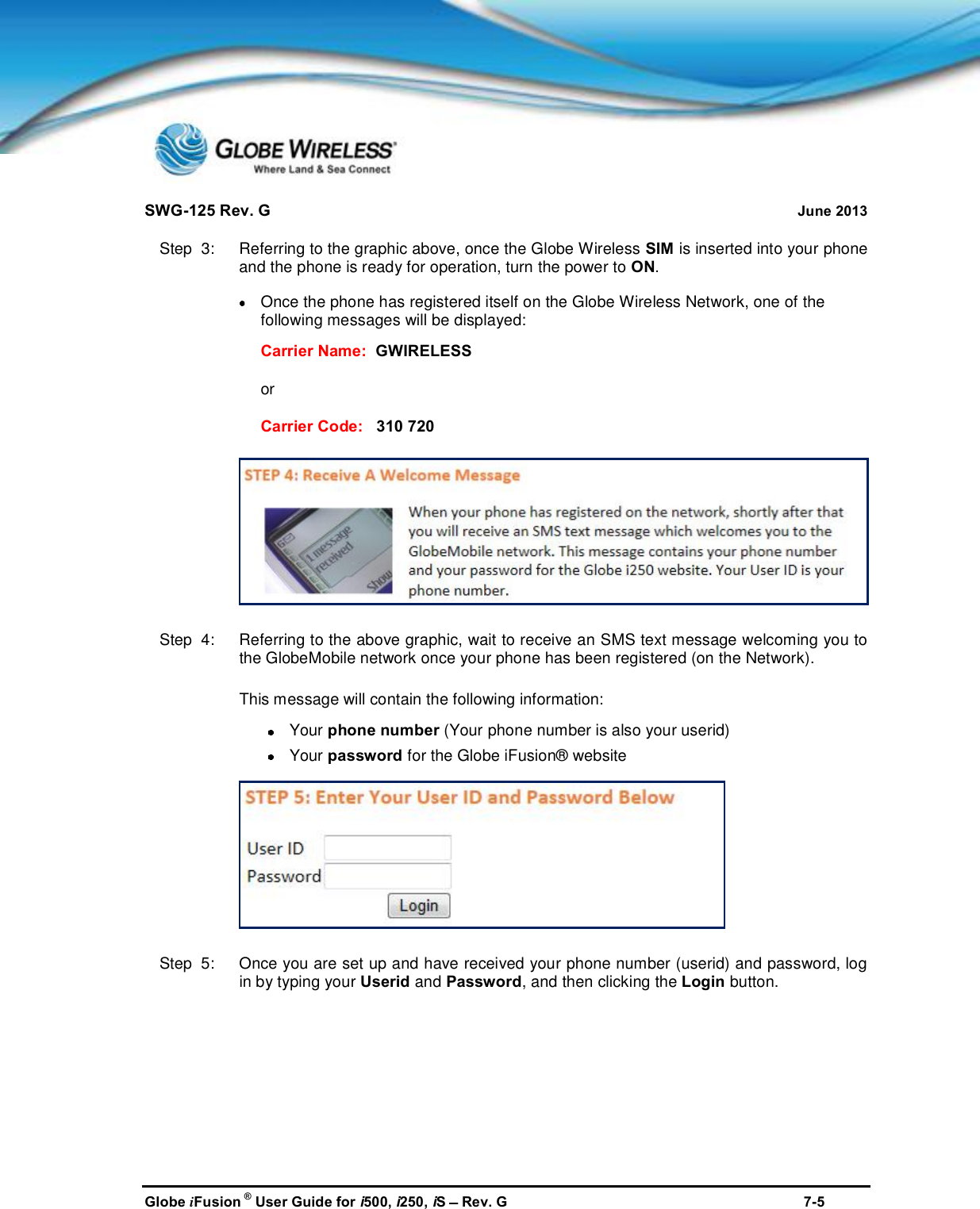 SWG-125 Rev. G June 2013Globe iFusion ®User Guide for i500, i250, iSRev. G 7-5Step  3:   Referring to the graphic above, once the Globe Wireless SIM is inserted into your phoneand the phone is ready for operation, turn the power to ON.Once the phone has registered itself on the Globe Wireless Network, one of thefollowing messages will be displayed:Carrier Name: GWIRELESSorCarrier Code: 310 720Step  4:   Referring to the above graphic, wait to receive an SMS text message welcoming you tothe GlobeMobile network once your phone has been registered (on the Network).This message will contain the following information:Your phone number (Your phone number is also your userid)Your password for the Globe iFusion® websiteStep  5:   Once you are set up and have received your phone number (userid) and password, login by typing your Userid and Password, and then clicking the Login button.