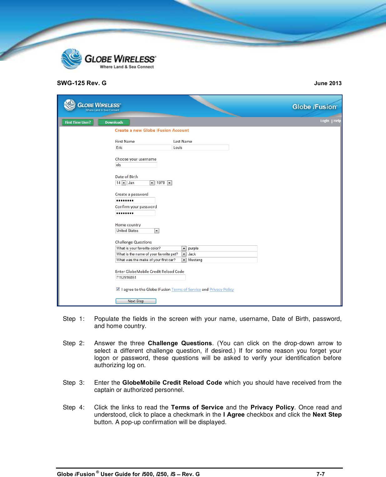 SWG-125 Rev. G June 2013Globe iFusion ®User Guide for i500, i250, iSRev. G 7-7Step  1:   Populate the fields in the screen with your name, username, Date of Birth, password,and home country.Step  2:   Answer the three Challenge Questions. (You can click on the drop-down arrow toselect a different challenge question, if desired.) If for some reason you forget yourlogon or password, these questions will be asked to verify your identification beforeauthorizing log on.Step  3:   Enter the GlobeMobile Credit Reload Code which you should have received from thecaptain or authorized personnel.Step  4:   Click the links to read the Terms of Service and the Privacy Policy. Once read andunderstood, click to place a checkmark in the I Agree checkbox and click the Next Stepbutton. A pop-up confirmation will be displayed.