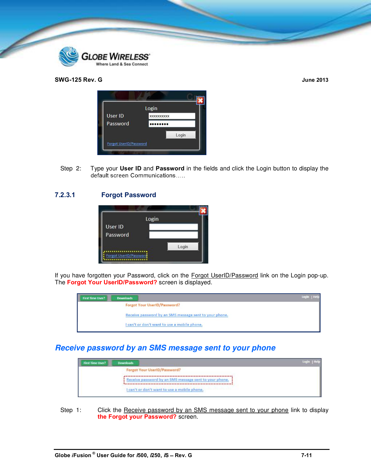 SWG-125 Rev. G June 2013Globe iFusion ®User Guide for i500, i250, iSRev. G 7-11Step  2:   Type your User ID and Password in the fields and click the Login button to display the7.2.3.1 Forgot PasswordIf you have forgotten your Password, click on the Forgot UserID/Password link on the Login pop-up.The Forgot Your UserID/Password? screen is displayed.Receive password by an SMS message sent to your phoneStep  1: Click the Receive password by an SMS message sent to your phone link to displaythe Forgot your Password? screen.