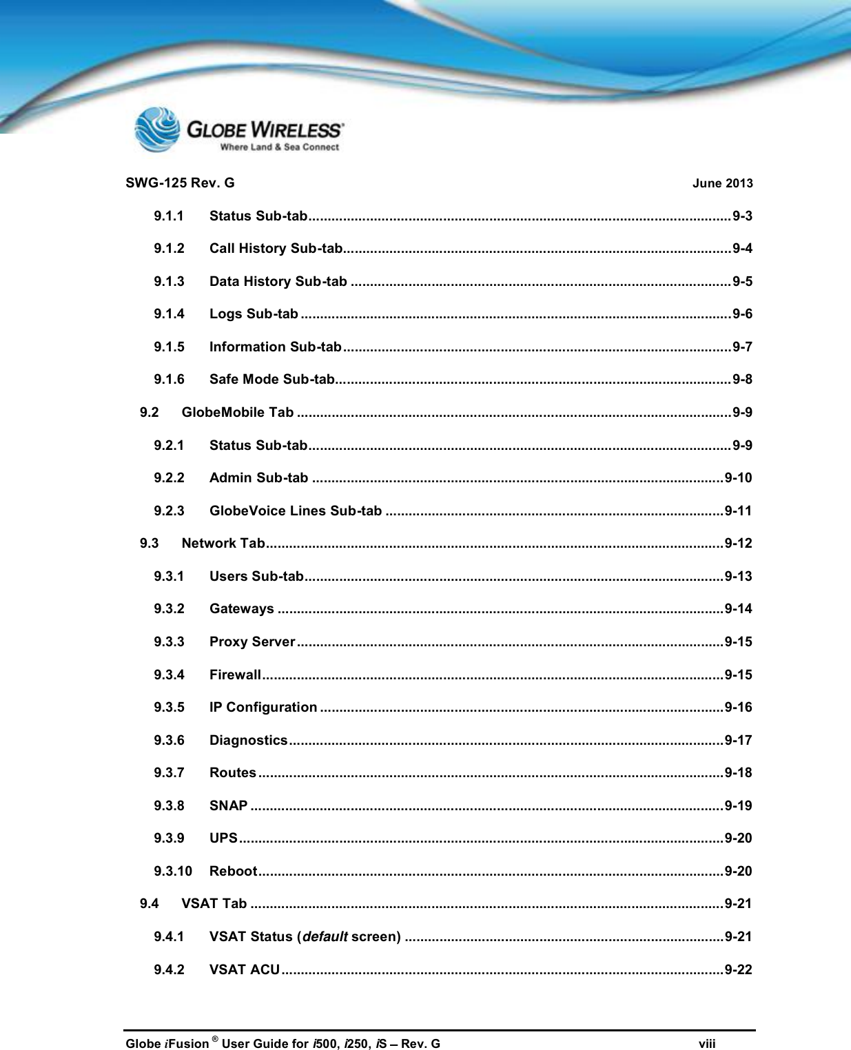 SWG-125 Rev. G June 2013Globe iFusion ®User Guide for i500, i250, iSRev. G viii9.1.1 Status Sub-tab..............................................................................................................9-39.1.2 Call History Sub-tab.....................................................................................................9-49.1.3 Data History Sub-tab ...................................................................................................9-59.1.4 Logs Sub-tab ................................................................................................................9-69.1.5 Information Sub-tab.....................................................................................................9-79.1.6 Safe Mode Sub-tab.......................................................................................................9-89.2 GlobeMobile Tab .................................................................................................................9-99.2.1 Status Sub-tab..............................................................................................................9-99.2.2 Admin Sub-tab ...........................................................................................................9-109.2.3 GlobeVoice Lines Sub-tab ........................................................................................9-119.3 Network Tab.......................................................................................................................9-129.3.1 Users Sub-tab.............................................................................................................9-139.3.2 Gateways ....................................................................................................................9-149.3.3 Proxy Server...............................................................................................................9-159.3.4 Firewall........................................................................................................................9-159.3.5 IP Configuration .........................................................................................................9-169.3.6 Diagnostics.................................................................................................................9-179.3.7 Routes .........................................................................................................................9-189.3.8 SNAP ...........................................................................................................................9-199.3.9 UPS..............................................................................................................................9-209.3.10 Reboot.........................................................................................................................9-209.4 VSAT Tab ...........................................................................................................................9-219.4.1 VSAT Status (default screen) ...................................................................................9-219.4.2 VSAT ACU...................................................................................................................9-22