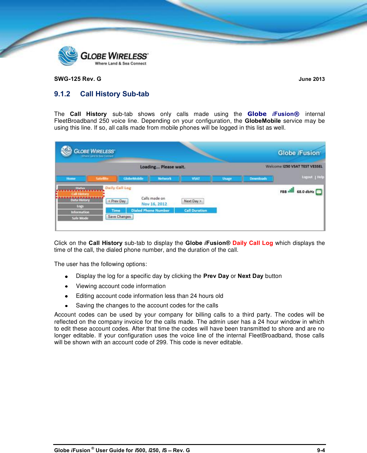 SWG-125 Rev. G June 2013Globe iFusion ®User Guide for i500, i250, iSRev. G 9-49.1.2 Call History Sub-tabThe Call History sub-tab shows only calls made using the Globe iFusion®internalFleetBroadband 250 voice line. Depending on your configuration, the GlobeMobile service may beusing this line. If so, all calls made from mobile phones will be logged in this list as well.Click on the Call History sub-tab to display the Globe iFusion® Daily Call Log which displays thetime of the call, the dialed phone number, and the duration of the call.The user has the following options:Display the log for a specific day by clicking the Prev Day or Next Day buttonViewing account code informationEditing account code information less than 24 hours oldSaving the changes to the account codes for the callsAccount codes can be used by your company for billing calls to a third party. The codes will bereflected on the company invoice for the calls made. The admin user has a 24 hour window in whichto edit these account codes. After that time the codes will have been transmitted to shore and are nolonger editable. If your configuration uses the voice line of the internal FleetBroadband, those callswill be shown with an account code of 299. This code is never editable.