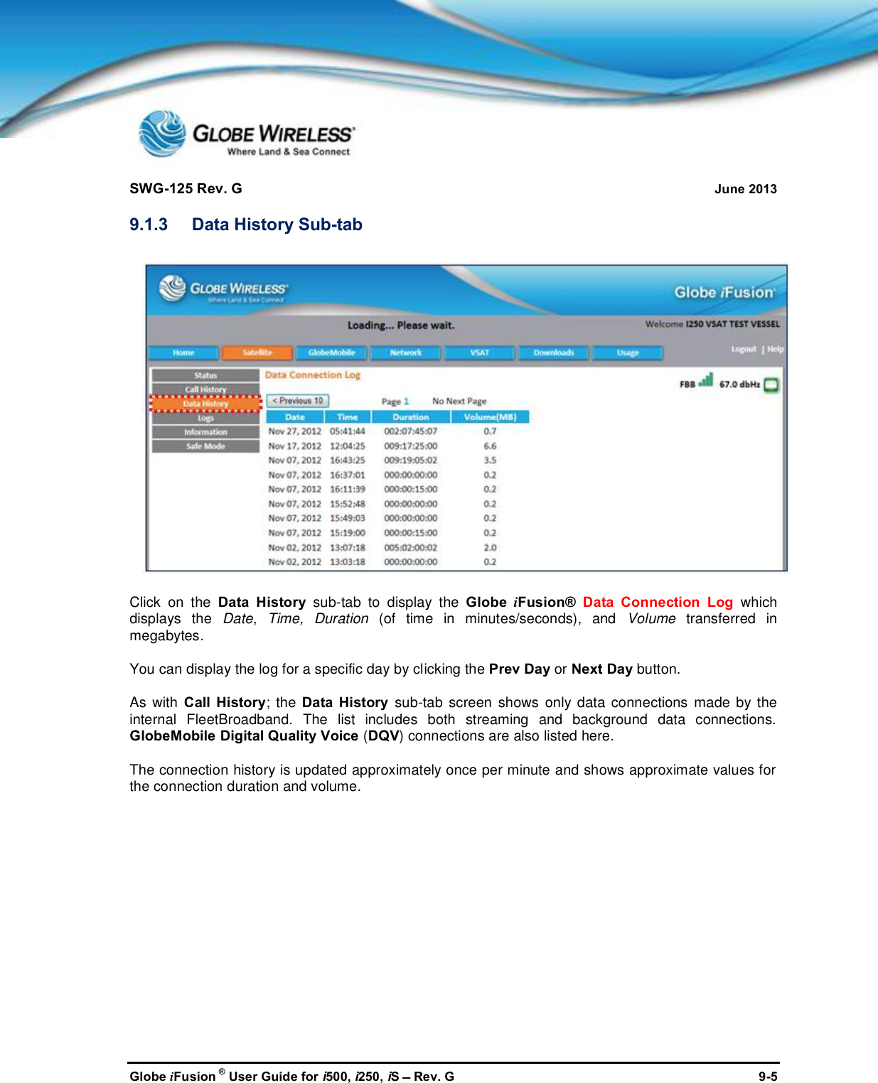 SWG-125 Rev. G June 2013Globe iFusion ®User Guide for i500, i250, iSRev. G 9-59.1.3 Data History Sub-tabClick on the Data History sub-tab to display the Globe iFusion® Data Connection Log whichdisplays the Date,Time, Duration (of time in minutes/seconds), and Volume transferred inmegabytes.You can display the log for a specific day by clicking the Prev Day or Next Day button.As with Call History; the Data History sub-tab screen shows only data connections made by theinternal FleetBroadband. The list includes both streaming and background data connections.GlobeMobile Digital Quality Voice (DQV) connections are also listed here.The connection history is updated approximately once per minute and shows approximate values forthe connection duration and volume.