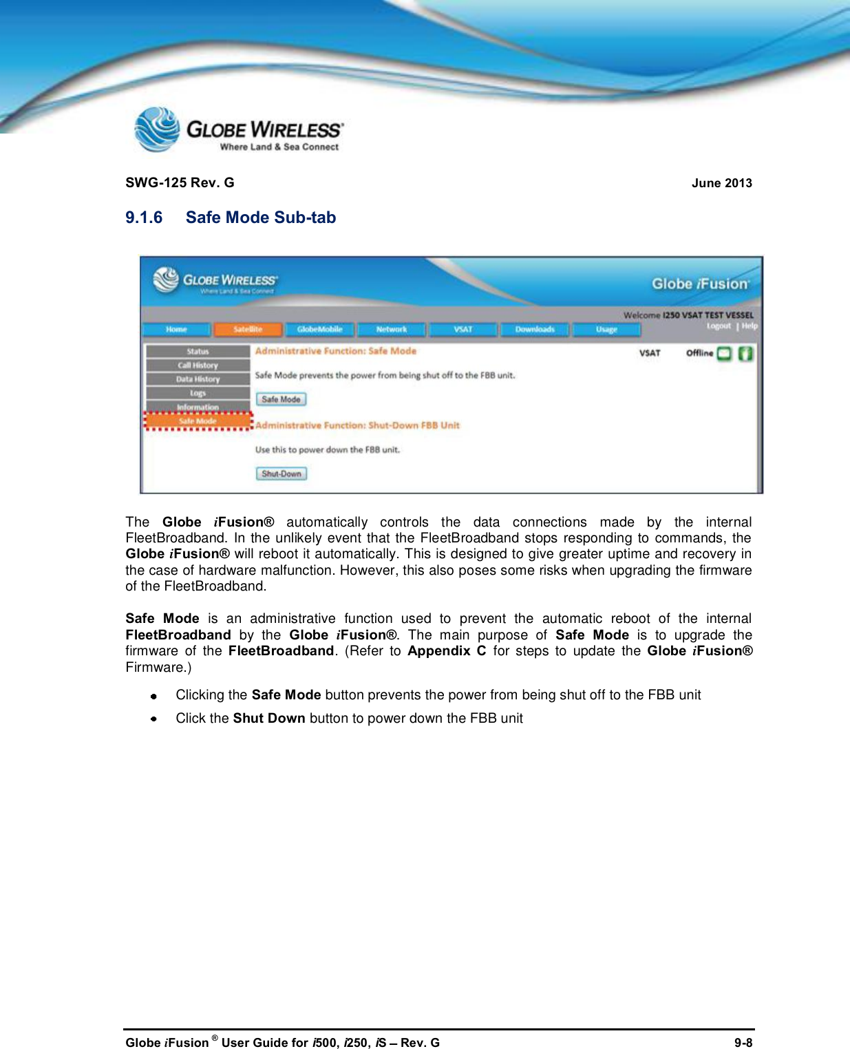 SWG-125 Rev. G June 2013Globe iFusion ®User Guide for i500, i250, iSRev. G 9-89.1.6 Safe Mode Sub-tabThe Globe iFusion® automatically controls the data connections made by the internalFleetBroadband. In the unlikely event that the FleetBroadband stops responding to commands, theGlobe iFusion® will reboot it automatically. This is designed to give greater uptime and recovery inthe case of hardware malfunction. However, this also poses some risks when upgrading the firmwareof the FleetBroadband.Safe Mode is an administrative function used to prevent the automatic reboot of the internalFleetBroadband by the Globe iFusion®. The main purpose of Safe Mode is to upgrade thefirmware of the FleetBroadband. (Refer to Appendix C for steps to update the Globe iFusion®Firmware.)Clicking the Safe Mode button prevents the power from being shut off to the FBB unitClick the Shut Down button to power down the FBB unit