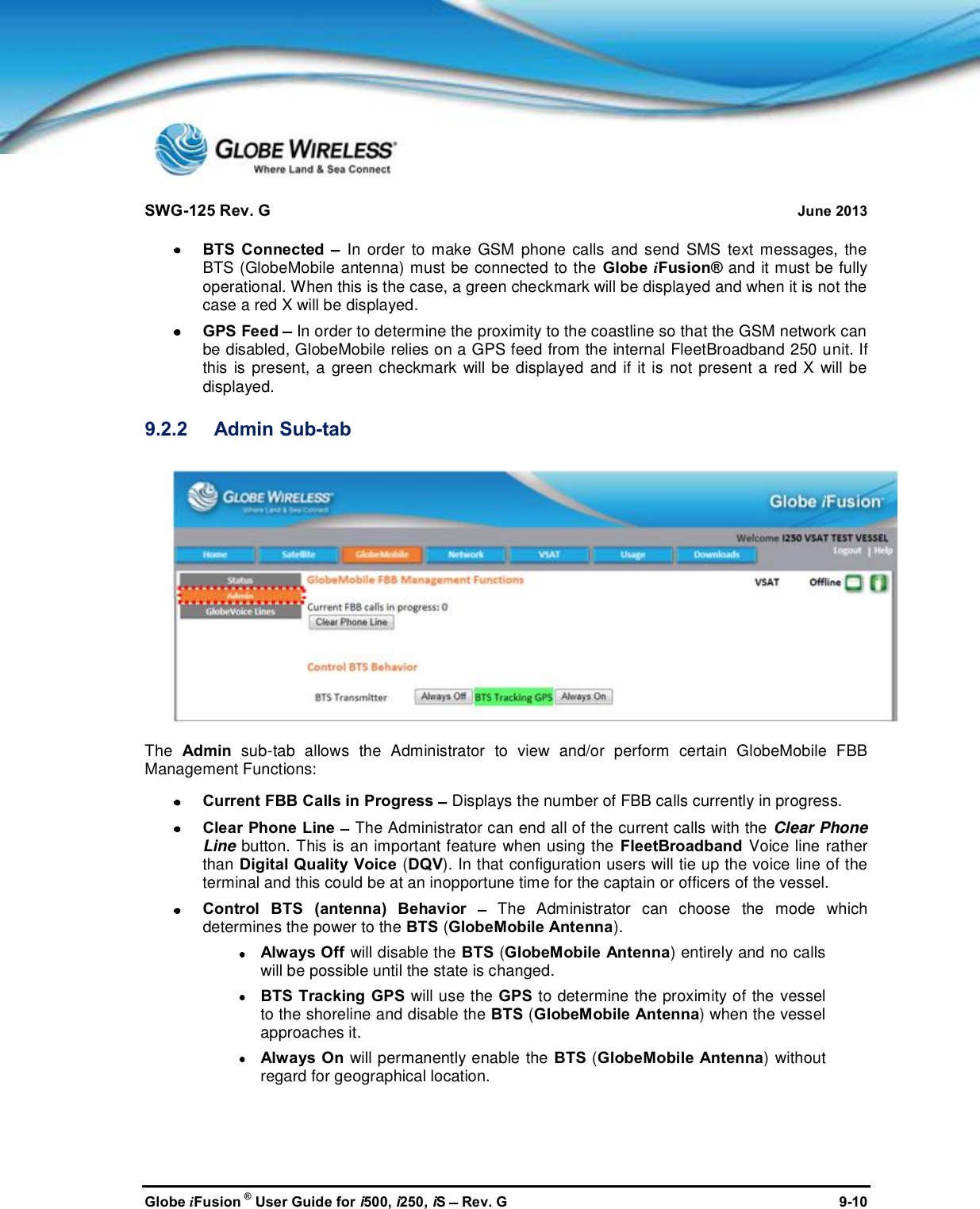 SWG-125 Rev. G June 2013Globe iFusion ®User Guide for i500, i250, iSRev. G 9-10BTS Connected In order to make GSM phone calls and send SMS text messages, theBTS (GlobeMobile antenna) must be connected to the Globe iFusion® and it must be fullyoperational. When this is the case, a green checkmark will be displayed and when it is not thecase a red X will be displayed.GPS Feed In order to determine the proximity to the coastline so that the GSM network canbe disabled, GlobeMobile relies on a GPS feed from the internal FleetBroadband 250 unit. Ifthis is present, a green checkmark will be displayed and if it is not present a red X will bedisplayed.9.2.2 Admin Sub-tabThe Admin sub-tab allows the Administrator to view and/or perform certain GlobeMobile FBBManagement Functions:Current FBB Calls in Progress Displays the number of FBB calls currently in progress.Clear Phone Line The Administrator can end all of the current calls with the Clear PhoneLine button. This is an important feature when using the FleetBroadband Voice line ratherthan Digital Quality Voice (DQV). In that configuration users will tie up the voice line of theterminal and this could be at an inopportune time for the captain or officers of the vessel.Control BTS (antenna) Behavior The Administrator can choose the mode whichdetermines the power to the BTS (GlobeMobile Antenna).Always Off will disable the BTS (GlobeMobile Antenna) entirely and no callswill be possible until the state is changed.BTS Tracking GPS will use the GPS to determine the proximity of the vesselto the shoreline and disable the BTS (GlobeMobile Antenna) when the vesselapproaches it.Always On will permanently enable the BTS (GlobeMobile Antenna) withoutregard for geographical location.