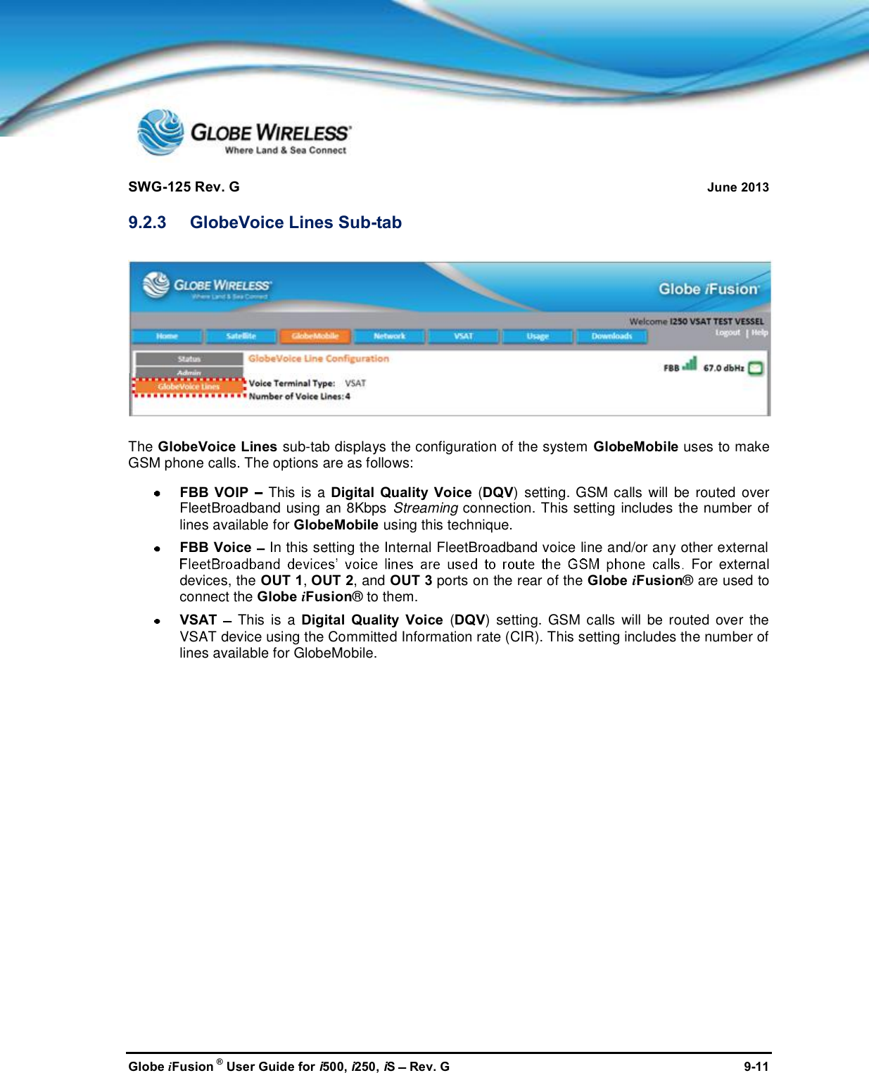 SWG-125 Rev. G June 2013Globe iFusion ®User Guide for i500, i250, iSRev. G 9-119.2.3 GlobeVoice Lines Sub-tabThe GlobeVoice Lines sub-tab displays the configuration of the system GlobeMobile uses to makeGSM phone calls. The options are as follows:FBB VOIP This is a Digital Quality Voice (DQV) setting. GSM calls will be routed overFleetBroadband using an 8Kbps Streaming connection. This setting includes the number oflines available for GlobeMobile using this technique.FBB Voice In this setting the Internal FleetBroadband voice line and/or any other externalFor externaldevices, the OUT 1,OUT 2, and OUT 3 ports on the rear of the Globe iFusion® are used toconnect the Globe iFusion® to them.VSAT This is a Digital Quality Voice (DQV) setting. GSM calls will be routed over theVSAT device using the Committed Information rate (CIR). This setting includes the number oflines available for GlobeMobile.