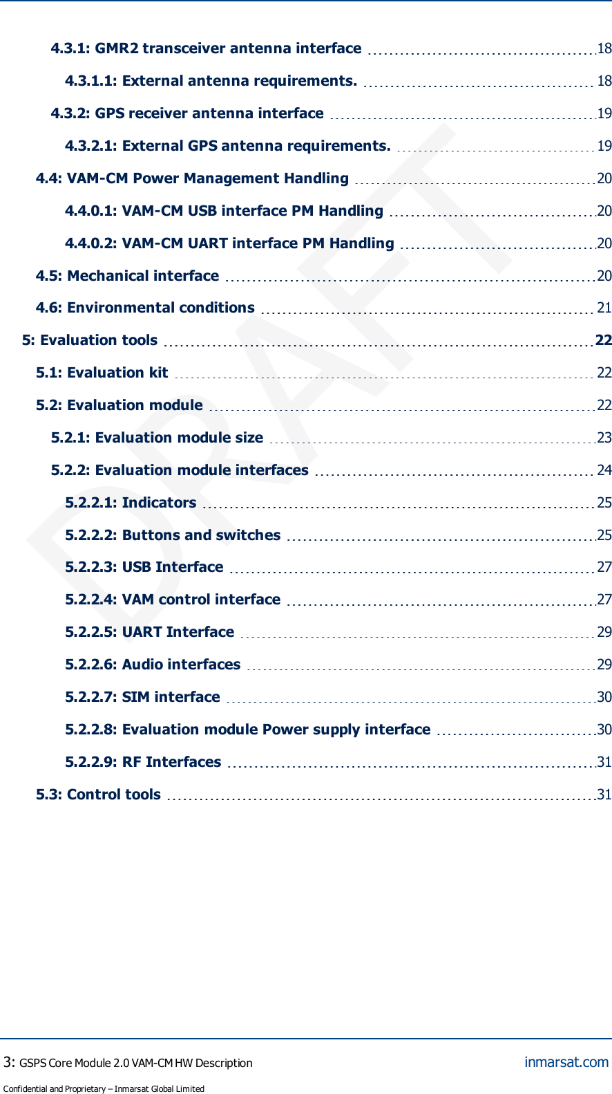 DRAFT4.3.1:GMR2 transceiver antenna interface 184.3.1.1:External antenna requirements. 184.3.2:GPS receiver antenna interface 194.3.2.1:External GPS antenna requirements. 194.4: VAM-CM Power Management Handling 204.4.0.1:VAM-CM USB interface PM Handling 204.4.0.2:VAM-CM UART interface PM Handling 204.5: Mechanical interface 204.6: Environmental conditions 215: Evaluation tools 225.1: Evaluation kit 225.2: Evaluation module 225.2.1:Evaluation module size 235.2.2:Evaluation module interfaces 245.2.2.1:Indicators 255.2.2.2:Buttons and switches 255.2.2.3:USB Interface 275.2.2.4:VAM control interface 275.2.2.5:UART Interface 295.2.2.6:Audio interfaces 295.2.2.7:SIM interface 305.2.2.8:Evaluation module Power supply interface 305.2.2.9:RF Interfaces 315.3: Control tools 313:GSPS Core Module 2.0 VAM-CM HW DescriptionConfidential and Proprietary – Inmarsat Global Limitedinmarsat.com