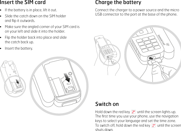 Insert the SIM card•    If the battery is in place, lift it out.•  Slide the catch down on the SIM holder  and ﬂip it outwards.•  Make sure the angled corner of your SIM card is  on your left and slide it into the holder.•  Flip the holder back into place and slide  the catch back up.•  Insert the battery.Charge the batteryConnect the charger to a power source and the micro USB connector to the port at the base of the phone.Switch onHold down the red key   until the screen lights up.  The ﬁrst time you use your phone, use the navigation keys to select your language and set the time zone.  To switch off, hold down the red key   until the screen shuts down.