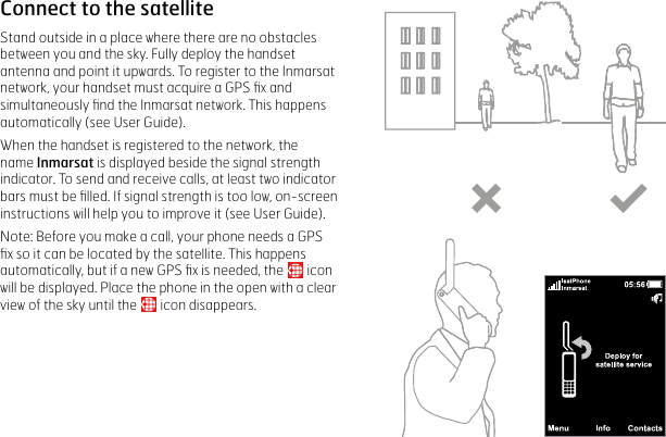 Connect to the satelliteStand outside in a place where there are no obstacles between you and the sky. Fully deploy the handset antenna and point it upwards. To register to the Inmarsat network, your handset must acquire a GPS ﬁx and simultaneously ﬁnd the Inmarsat network. This happens automatically (see User Guide).When the handset is registered to the network, the name Inmarsat is displayed beside the signal strength indicator. To send and receive calls, at least two indicator bars must be ﬁlled. If signal strength is too low, on-screen instructions will help you to improve it (see User Guide).Note: Before you make a call, your phone needs a GPS ﬁx so it can be located by the satellite. This happens automatically, but if a new GPS ﬁx is needed, the   icon  will be displayed. Place the phone in the open with a clear view of the sky until the   icon disappears. 